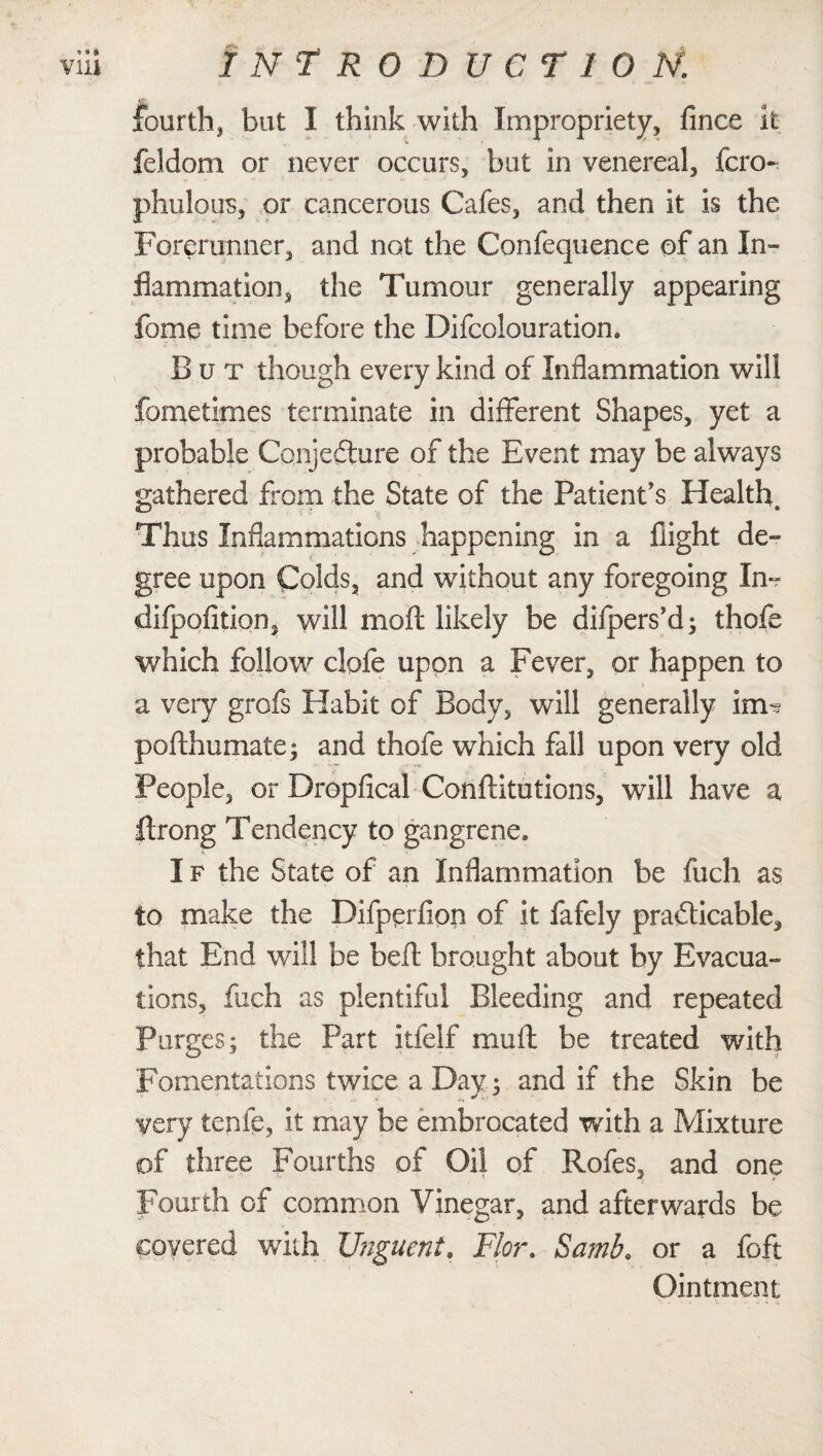 fourth, but I think with Impropriety, fince it feldom or never occurs, but in venereal, fcro- phulous, or cancerous Cafes, and then it is the Forerunner, and not the Confequence of an In¬ flammation, the Tumour generally appearing fame time before the Difcolouration. But though every kind of Inflammation will fometimes terminate in different Shapes, yet a probable Conjecture of the Event may be always gathered from the State of the Patient’s Health, Thus Inflammations happening in a flight de¬ gree upon Colds, and without any foregoing In- difpofition, will moft likely be difpers’d- thofe which follow clofe upon a Fever, or happen to a very grofs Habit of Body, will generally im^ pofthumate; and thofe wrhich fall upon very old People, or Dropfical Conftitutions, will have a ftrong Tendency to gangrene. I f the State of an Inflammation be fuch as to make the Difperllon of it fafely practicable, that End will be belt brought about by Evacua¬ tions, fuch as plentiful Bleeding and repeated Purges; the Part itfelf mult be treated with Fomentations twice a Day; and if the Skin be very tcnfe, it may be embrocated with a Mixture of three Fourths of Oil of Rofes, and one Fourth of common Vinegar, and afterwards be covered with Unguent. Flor. Samb. or a foft Ointment