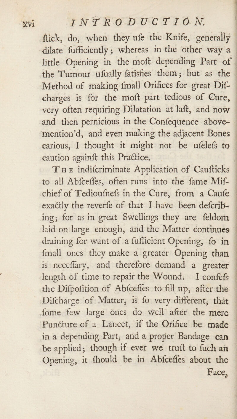 1 NT k O DUCT ION. 1 flick, do, when they ufe the Knife, generally dilate fufficiently 5 whereas in the other way a little Opening in the moft depending Part of the Tumour ufually fatisfies them ; but as the Method of making fmall Orifices for great Dife charges is for the moft part tedious of Cure^ very often requiring Dilatation at laft, and now and then pernicious in the Confequence above- mention'd, and even making the adjacent Bones carious, I thought it might not be ufelefs to caution againft this Pra'ftice, The indifcriminate Application of Caufticks to all AbfceiTes, often runs into the fame Mif- chief of Tedioufnefs in the Cure, from a Caufe exactly the reverfe of that I have been defcrib- ing; for as in great Swellings they are feldom laid on large enough $ and the Matter continues draining for want of a fuflicient Opening, fo in fmall ones they make a greater Opening than is neceflary, and therefore demand a greater length of time to repair the Wound. I confefs the Difpofition of AbfcefTes to fill up, after the Difcharge of Matter, is fo very different, that feme few large ones do well after the mere Pundture of a Lancet, if the Orifice be made in a depending Part, and a proper Bandage can be applied; though if ever we truft to fuch an Opening, it fhould be in AbfcefTes about the Pace.