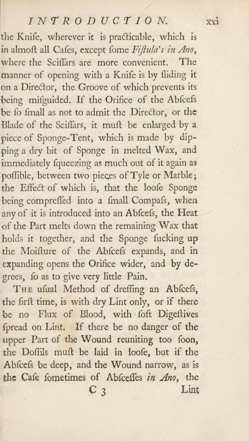 the Knife, wherever it is practicable, which is in almoft all Cafes, except fome Fiji ula's in Ano, where the Sciflars are more convenient. The manner of opening with a Knife is by Aiding it on a Diredtor, the Groove of which prevents its being mifguided. If the Orifice of the Abfcefs be fo fmall as not to admit the Director, or the Blade of the Scifiars, it mull be enlarged by a piece of Sponge-Tent, which is made by dip¬ ping a dry bit of Sponge in melted Wax, and immediately fqueezing as much out of it again as poffible, between two pieces of Tyle or Marble j the EfifeCt of which is, that the loofe Sponge being compreffed into a fmall Compafs, when any of it is introduced into an Abfcefs, the Heat of the Part melts down the remaining Wax that holds it together, and the Sponge fucking up the Moifture of the Abfcefs expands, and in expanding opens the Orifice wider, and by de¬ grees, fo as to give very little Pain. The ufual Method of drefiing an Abfcefs, the firft time, is with dry Lint only, or if there be no Flux of Blood, with foft Digeflives fpread on Lint. If there be no danger of the upper Part of the Wound reuniting too toon, the Doflils muff be laid in loofe, but if the Abfcefs be deep, and the Wound narrow, as is the Cafe fometimes of Abfceffes in Ano, the