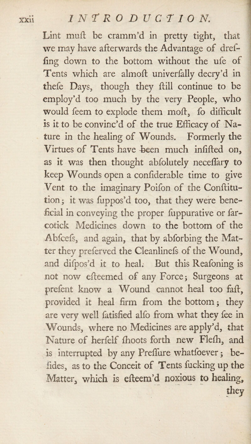 Lint muft be cramm'd in pretty tight, that we may have afterwards the Advantage of dref- fing down to the bottom without the ufe of Tents which are almoft univerfally decry’d in thefe Days, though they ftill continue to be employ'd too much by the very People, who would feem to explode them moft, fo difficult is it to be convinc'd of the true Efficacy of Na¬ ture in the healing of Wounds. Formerly the Virtues of Tents have Been much infilled on, as it was then thought abfolutely neceffary to keep Wounds open a considerable time to give Vent to the imaginary Poifon of the Conflitu- tion | it was Suppos'd too, that they were bene¬ ficial in conveying the proper fuppurative or far- cotick Medicines down to the bottom of the Abfcefs, and again, that by abforbing the Mat¬ ter they preferved the Cleanlinefs of the Wound, and diipos'd it to heal. But this Reafoning is not now efteemed of any Force; Surgeons at prefent know a Wound cannot heal too fall, provided it heal firm from the bottom; they are very well fatisfied alfo from what they fee in Wounds, where no Medicines are apply’d, that Nature of herfelf fhoots forth new Flefh, and t is interrupted by any Preffure whatfoever; be- iides, as to the Conceit of Tents fucking up the Matter* which is efteem’d noxious to healing, they