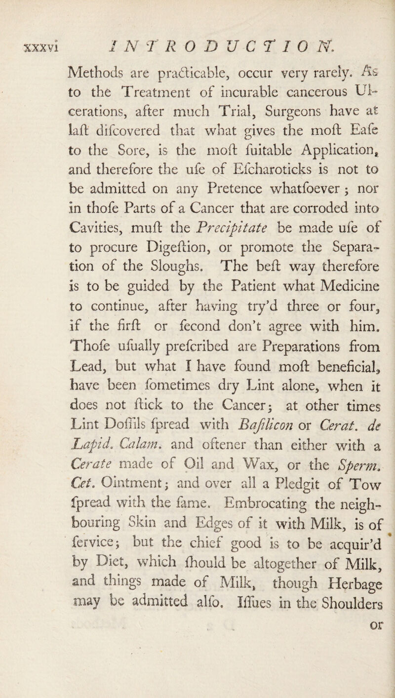 Methods are practicable, occur very rarely. As to the Treatment of incurable cancerous Ul¬ cerations, after much Trial, Surgeons have at lafi difcovered that what gives the mod Eafe to the Sore, is the mo ft fuitable Application* and therefore the ufe of Efcharoticks is not to be admitted on any Pretence whatfoever; nor in thofe Parts of a Cancer that arc corroded into Cavities, mull the Precipitate be made ufe of to procure Digeftion, or promote the Separa¬ tion of the Sloughs. The bell way therefore is to be guided by the Patient what Medicine to continue, after having try’d three or four, if the firfl or fecond don’t agree with him. Thofe ufually prefcribed are Preparations from Lead, but what I have found mod beneficial, have been fometimes dry Lint alone, when It does not flick to the Cancer 5 at other times Lint Doffils fpread with Bafilicon or Cerat. de Lapid. Calam. and oftener than either with a Cerate made of Oil and Wax, or the Sperm, Cet. Ointment; and over all a Pledgit of Tow fpread with the fame. Embrocating the neigh¬ bouring Skin and Edges of it with Milk, is of fervice; but the chief good is to be acquir’d by Diet, which fhould be altogether of Milk, and things made of Milk, though Herbage may be admitted alio. IfiTues in the Shoulders or