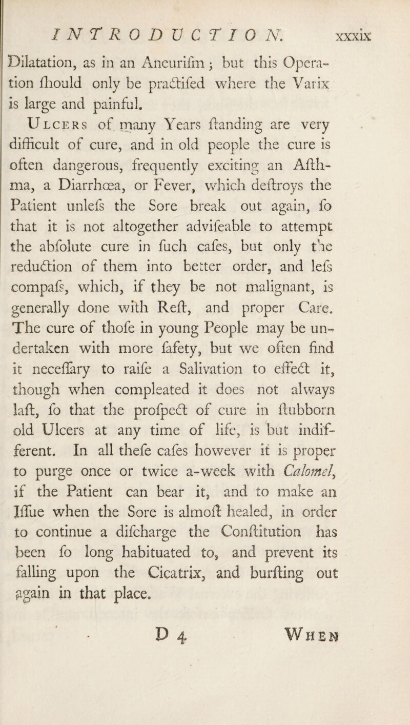 I NTRODVCT 10 N. Dilatation, as in an Ancurifm; but this Opera¬ tion fhould only be p radii fed where the Varix is large and painful. Ulcers of. many Years Handing are very difficult of cure, and in old people the cure is often dangerous, frequently exciting an Ail li¬ ma, a Diarrhoea, or Fever, which deilroys the Patient unlefs the Sore break out again, fo that it is not altogether advifeable to attempt the abfolute cure in fuch cafes, but only the reduction of them into better order^ and lets compafs, which, if they be not malignant, is generally done with Reft, and proper Care, The cure of thofe in young People may be un¬ dertaken with more fafety, but we often find it neceflary to raife a Salivation to effedl it, though when compleated it does not always laft, fo that the profpedl of cure in ftubborn old Ulcers at any time of life, is but indif¬ ferent. In all thefe cafes however it is proper to purge once or twice a-week with Calomel, if the Patient can bear it, and to make an Iffue when the Sore is almoft healed, in order to continue a difcharge the Conftitution has been fo long habituated to, and prevent its falling upon the Cicatrix, and burfting out ggain in that place. ' • P 4 Wheh