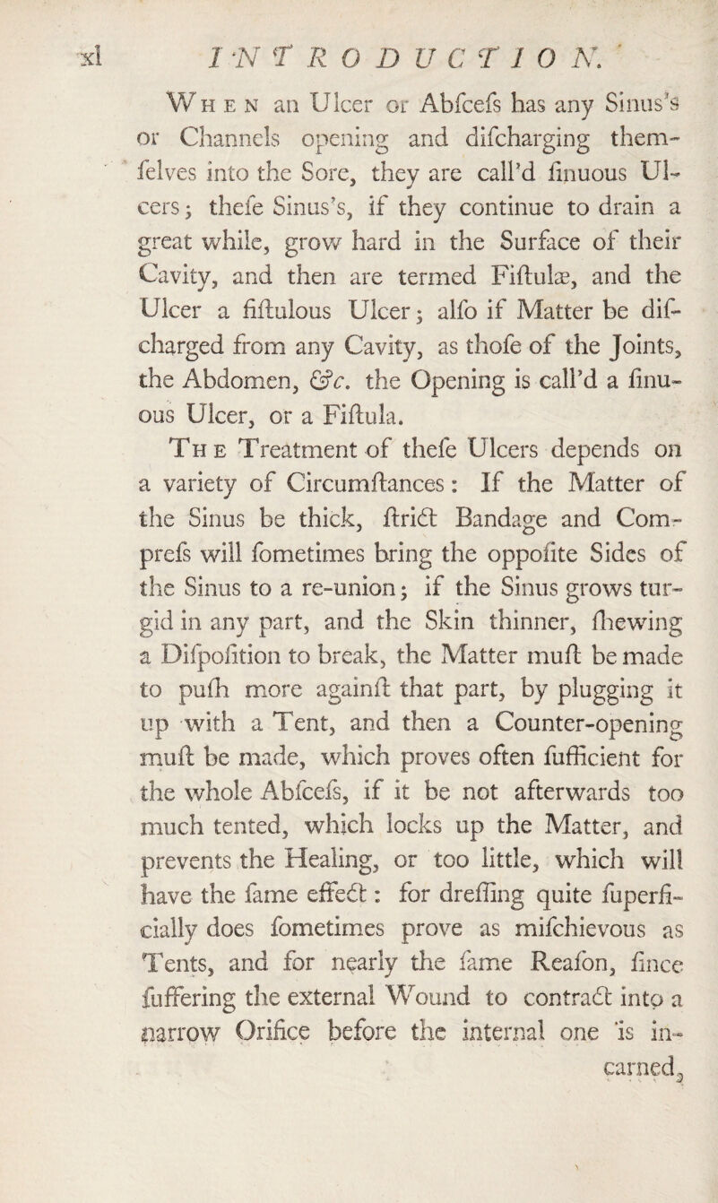 When an Ulcer or Abfcefs has any Sinus’s or Channels opening and difcharging them- helves into the Sore, they are call'd finuous Ul¬ cers ; thefe Sinus's, if they continue to drain a great while, grow hard in the Surface of their Cavity, and then are termed Fiftulae, and the Ulcer a fiftulous Ulcer; alfo if Matter be dis¬ charged from any Cavity, as thofe of the Joints, the Abdomen, &c. the Opening is call’d a finu- ous Ulcer, or a Fiftula. The Treatment of thefe Ulcers depends on a variety of Circumftances: If the Matter of the Sinus be thick, ftridt Bandage and Com- prefs will fometimes bring the oppofite Sides of the Sinus to a re-union; if the Sinus grows tur¬ gid in any part, and the Skin thinner, diewing a Difpofition to break, the Matter muft be made to pufh more againft that part, by plugging it up with a Tent, and then a Counter-opening muft be made, which proves often fufficient for the whole Abfcefs, if it be not afterwards too much tented, which locks up the Matter, and prevents the Healing, or too little, which will have the fame effedt: for dreffing quite fuperfb cially does fometimes prove as mifehievous as Tents, and for nearly the fame Reafon, fince fuffering the external Wound to contract into a narrow Orifice before the internal one ‘is in- earned.