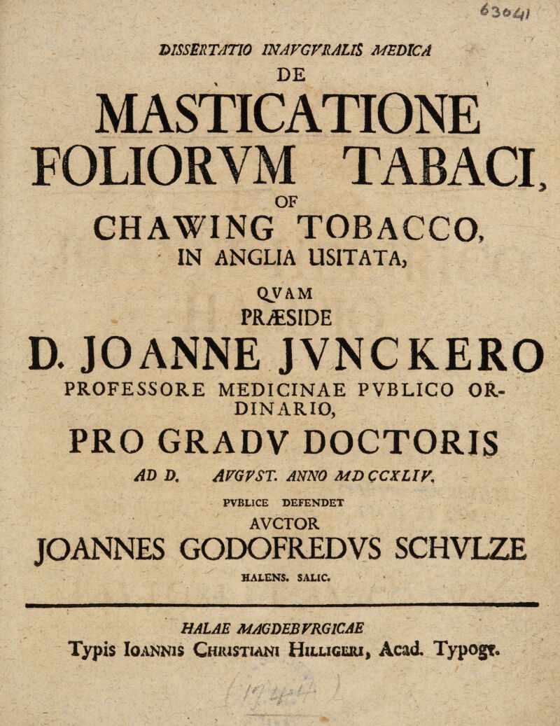 DISSERTATIO INAVGVRAm MEDICA DE CHAWING TOBACCO, IN ANGLIA USITATA, QVAM PR /F^fDF D. JOANNE JVNCKERO PROFESSORE MEDICINAE PVBLICO OR¬ DINARY), PRO GRADV DOCTORIS AD D. AEG F ST. ANNO MD CCS LIE. PVBLICE DEFENDET AVCTOR JOANNES GODOFREDVS SCHVLZE HALENS. SALIC. HALAE MAGDEBFRGICAE Typis Ioannis Chiustiani Huxigeri, Acad. Typogt.