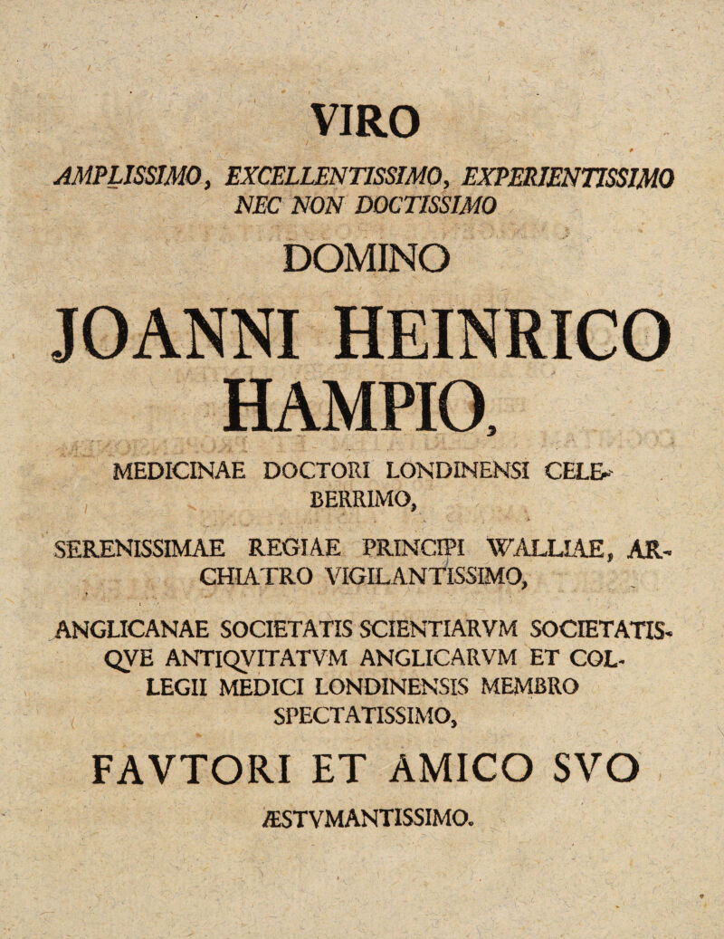 f VIRO - ' ; ' ' • * , r AMPLISSJMO, EXCELLENT1SSIM0, EXPERIEN77SSIM0 NEC NON DOCTISSIMO DOMINO JOANNI HEINRICO HAMPIO, MEDICINAE DOCTORI LONDINENSI CELE* BERR1MO, ' ’ , SERENISSIMAE REGIAE PRINCIPI WALUAE, AR- CHIATRO VIGILANTISSIMO, i '* •/, . ‘ ANGLICANAE SOCIETATIS SCIENTIARVM SOCIETATIS- QVE ANTIQVITATVM ANGLICARVM ET CGL- LEGII MEDICI LONDINENSIS MEMBRO SPECT ATISSIMO, FAVTORI ET AMICO SVO ASTVMANTISSIMO.