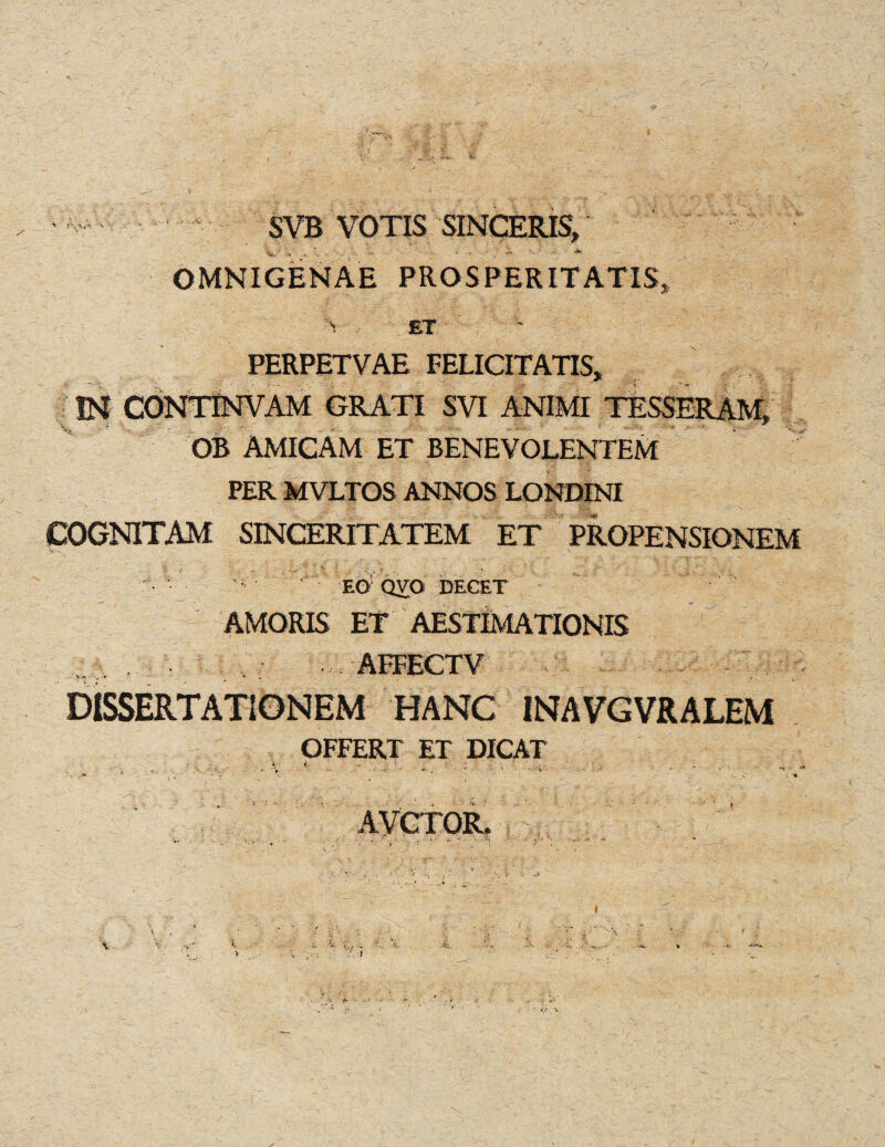 SVB VOTIS SINCERE, OMNIGENAE PROS PER ITATIS, i , ET PERPETVAE FELICITATIS, IN CONTPSTVAM GRATI SVI ANIMI TESSERAM, OB AMICAM ET BENEVOLENTEM PER MVLTOS ANNOS LONDENI COGNITAM SINCERITATEM ET PROPENSIOMEM ‘ EG’ QVO DECET AMORIS ET AESTIMATIONIS AFFECT V V> r DISSERTATIONEM HANG INAVGVRALEM OFFER! ET DICAT AVCTOR. i