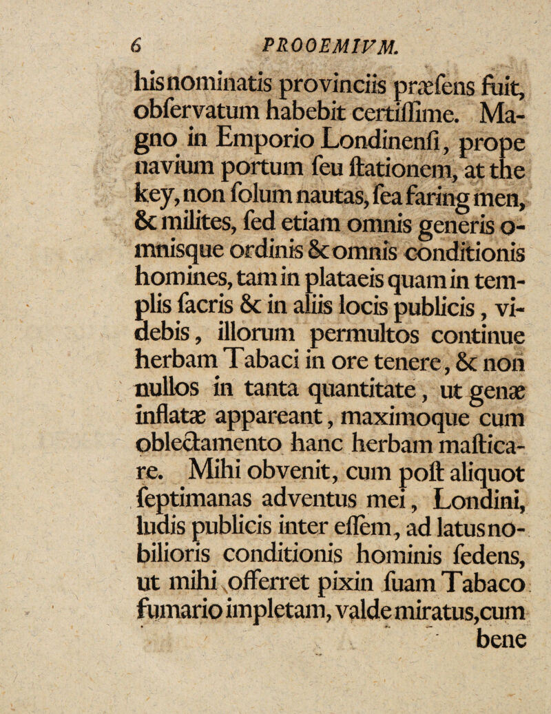 hisnominatis provinciis praefens fuit, obfervatum habebit certiflime. Ma- gno in Emporio Londinenfi, prope navium portum feu ftationem, at the key, non folum nautas, fea faring men, 8c milites, fed etiam omnis generis o- mnisque or dints 8c omnis conditionis homines, tarn in plataeis quaniin tem- plis facris 8c in aliis locis publicis , vi- debis, lllorum permultos continue herbam Tabaci in ore tenere, 8c non nulios in tanta quantitate, ut genae inflate appareant, maximoque cum obleclamento hanc herbam maftica- re. Mihi obvenit, cum poll aliquot feptimanas adventus mei, Londini, ludis publicis inter eflem, ad latusno- bilioris conditionis hominis fedens, ut mihi Nofferret pixin fuamTabaco fumario impletam, valdemiratus,cum