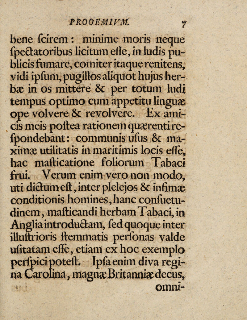 PRO OEMIJ^m: 7 bene fcirem : 'immune moris neqiie fpe&atoribus licitumefle, in ludis pu- blicis furnare, comiter itaque renitens, vidi ipfum, pugillos aliquot hujus her- bx in os mittere 8c per totum ludi tempus optimo cum appetitu linguae ope volvere 8c revolvere. Ex ami- cis meis poftea rationem quserenti re- fpondebant: communis ufus 8c ma- ximae utilitatis in maritimis iocis efle, hae mafticatione foliorum Tabaci frui. Verum enim vero non modo, uti dictum eft, inter plelejos 8c infimae conditionis homines, banc confuetu- dinem, mafticandi herbam Tabaci, in Anglia introductam, fed quoque inter illuttrioris ftemmatis perfonas valde ufitatam efle, etiam ex hoc exemplo perfpici poteft. Ipfa enim diva regi- na Carolina, magnse Britannia decus, omni-