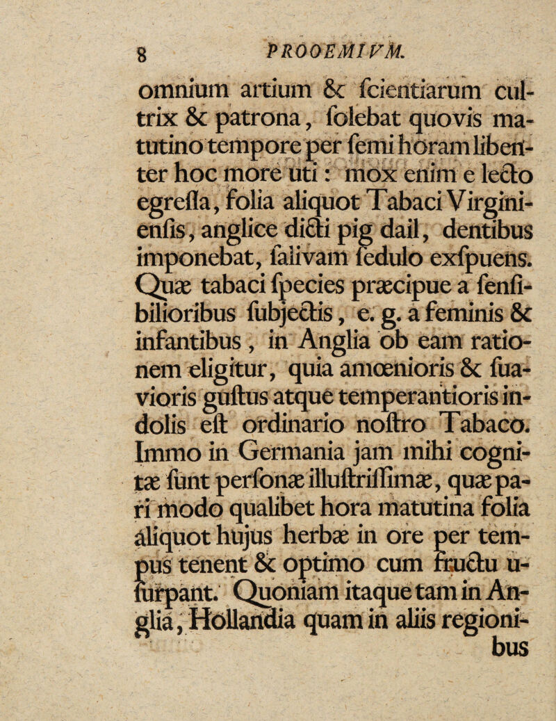 omnium artium 8c fcientiarum cul- trix 8c patrona, folebat quovis ma- tutino tempore per femi horam libert- JL • ; X ter hoc more uti: mox enim e lecto egrefla, folia aliquot Tabaci Virgini- enfis, anglice dicti pig dail, dentibus imponebat, falivam fedulo exfpuens. Quae tabaci fpecies praecipue a fenfi- bilioribus fubjectis» e. g. afeminis 8c infantibus , in Anglia ob earn ratio- nem eligitur, quia amoenioris 8c fua- vioris guftus atque temperantioris in- dolis eft ordinario noftro Tabaco. Immo in Germania jam mihi cogni- tae funt perfonae illuftriilimae, quae pa¬ ri modo qualibet hora matutina folia aliquot hujus herbae in ore per tern- pus tenent 8c Optimo cum rructu u- mf pant. Quoftiam itaque tarn in An¬ glia, Hollandia quamin aliis regioni-