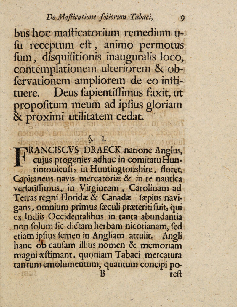 / • «■ „ V De Maftkathne foliorum Tabari, g bus hoc mafticatorium remedium u- fu receptum eft, ammo permotus fum , disquifitionis inauguralis loco, contempiationem ulteriorem Sc ob- fervationem ampliorem de eo infti- tuere. Deus fapientiffimus faxit, ut propofitum meum ad ipfius gloriam Sc proximi utilitatem cedat* ; §• i* : FRANCISCVS DRAECK natione Anglus, cujus progenies adhuc in comitatuHun- tintonienfi) in Huntingtonshire, floret, Capitaneus navis mercatoria 6c in re naudca vedaciflimus, in Virgineam , Carolinam ad Terras regni Florida 6c Canada (apius navi- gans, omnium primus faculi prateriti fuit} qui ex Indiis Occidentalibus in tanta abundantia non folum fic didam herbam nicotianam, fed etiam ipfius lemen in Angliam attulit. Angli banc ob caufam illius nomen 6c memoriam magniaftimant, quoniam Tabaci mercatura tantum emolumentum, quantum concipi po- B teft