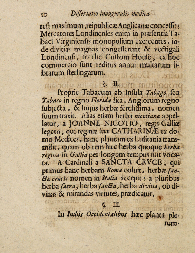 teft maximum ,rei publics Anglican* conceffit 5 MercatoresLondinenfes enim in pr*fentiaTa- baci Virginienfis monopolium exercentes, in- de divitias magnas congefierunt & vedtigali Londinenfi, to the Cuftom Houle , ex hoc commercio funt reditus annui mulcarum li- brarum fterlingarum. §. II. Proprie Tabacum ab Infula Tabago feu Tabaco in regno Florid* fica, Angiorum regno lubje&a , & hujus herb* fertilillima, nomen fuum traxit. Alias etiam herba nicotiana appel- latur, a JOANNE NICOTIO, regis Galliae legato, qui regin* fax CATHARINvE ex. do- mo Medices, hanc plantam ex Lufitaniatrans- mifit, quam ob rem h*c herba quoque herba regina in Gallia per longum tempus fait voca- la. s A Cardinal! a SANCTA CRVCE, qui primus hanc herbam Rom* coluit, herb* fan- 8* crucis nomen in Italia accepit 5 a pluribus herba facra, herba fanffa, herba divina, obdi- vinas & mirandas virtutes, pr*dicatur, I in. Ii\ Indus Occidentalibuf h*c planta pie- rum*