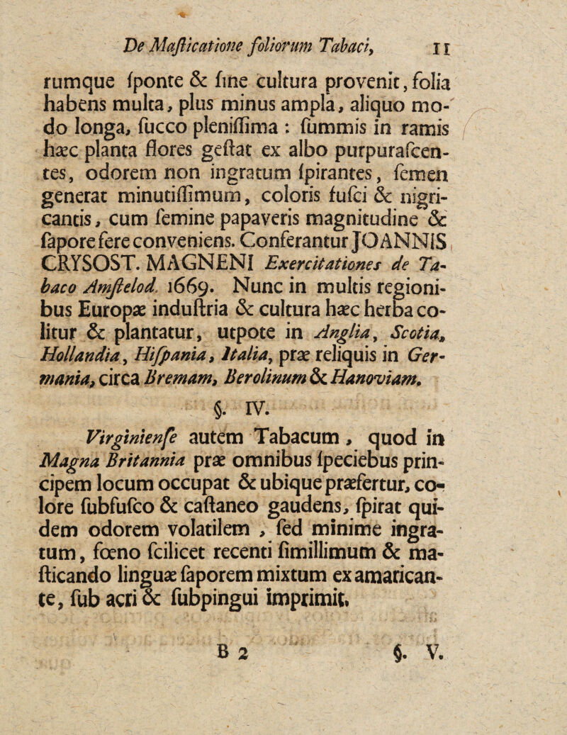 rumque fponte & fine cultura pro venit, folia ha bens multa, plus minus ampla, aliquo mo- do longa, fucco pleniffima : fummis in ramis haec planta flores geftat ex albo purpurafcen- tes, odorem non ingratum Ipirantes, iemen generat minutiffimum, coloris fuici & nigri- cancis, cum femine papaveris magnitudine & fapore fere conveniens. Conferantur JO ANNiS CRYSOST. MAGNENI Exercitationes de Ta- baco Amftelod, 1669. Nunc in multis regioni- bus Europe induftria & cultura haec herba co- litur & plantatur, utpote in Anglia, Scotia* Hollandia, Hifpania, Italia, prae reliquis in Ger¬ mania, circa Bremam, Berolinum & Hanoviam, §. IV. Virginienfe autem Tabacum , quod in Magna Britannia prae omnibus fpeciebus prin- cipem locum occupat & ubique praefertur, co¬ lore fubfufco & caftaneo gaudens, fpirat qui- dem odorem volatilem , fed minime ingra¬ tum , foeno fcilicet recenti fimillimum & ma- fticando linguae faporem mixtum examarican- te, fub acri & fubpingui imprimit,