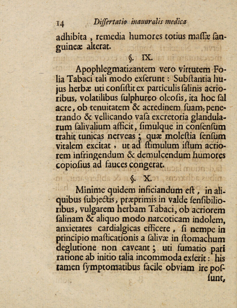 ja Differtatio imuuralis medica adhibita , remedia humores totius mafik (an- euineae alterat. §. IX. Apophlegmatizantem vero virtutem Fo¬ lia Tabaci tali modo exferunt: Subftantia hu- jus herbae ud confiftit ex particulis falinis acrio- ribus, voladlibus fulphureo oleofis, ita hoc fal acre, ob tenuitatem & acredinem fuam3pene- trando & vellicando vafa excretoria glandula- rum falivalium afficit, fimulque in confenlum trahit tunicas nerveas; quae moleftia fenfum vitalem excitat, ut ad ftimulum iftum acrio- rem infringendum & demulcendum humores copiofius ad fauces congerat. §. X. Minime quidem inficiandum eft, in ali- quibus fubjedtis, praeprimis in valde fenfibilio- ribus, vulgarem herbam Tabaci, ob acriorem falinam & aliquo modo narcoticam indolem, anxietates cardialgicas efficere , fi nempe in principio mafticationis a falivae in ftomachum deglutione non caveant; uti fumado pari ratione ab initio talia incommoda exferit: his tamen fymptomadbus facile obviam ire poF iunt.