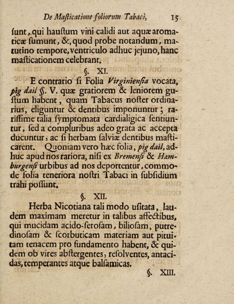 funt, qui hauftum vini calidi aut aquae aroma- ticae fumunt, &,quod probe notandum, ma- tutino tempore, ventriculo adhuc jejuno,hanc mafticationem celebrant, §. XI. E contrario fi Folia VirgTnienfia vocata, pig dail §. V. quae gratiorem & leniorem gu- ftum habent, quam Tabacus nofter ordi na¬ nus, eliguntur & dentibus imponuntur \ ra- riflime talia fjmptomata cardialigica fentiun- tur, fed a compluribus adeo grata ac accepta ducuntur 3 ac fi herbam falviae dentibus mafti- carent. Quoniam vero haec folia, pig dail, ad¬ huc apud nos rariora, nifi ex Bremenfi & Ham- burgenfi urbibus ad nos deportentur, commo¬ de folia teneriora noftri Tabaci in fubfidium trahi poffunt, $. XII. Herba Nicotiana tali modo ufitata, laii- dem maximam meretur in talibus affedtibus, qui mucidam acido-ferofam, biliolam, putre* dinofam & fcorbuticam materiam aut pitui- tam tenacem pro fundamento habent, & qui- dem ob vires abftergentes> refolventes, antaci- das, temperances atque balfamicas. §. XIII.