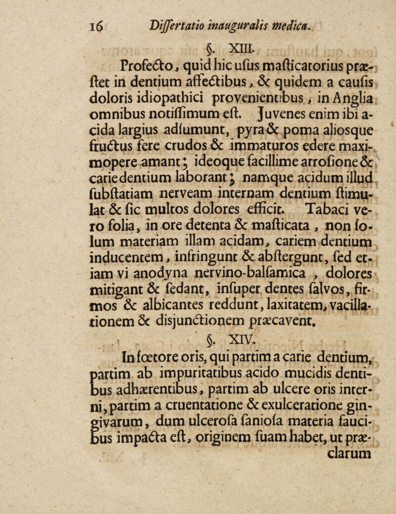 §. XIII. Profe&o, quid hie ufus mafticatorius prac- ftet in dentium afifeStibus, Sc quidem a eaufis doloris idiopathici provenientibus, in Anglia omnibus notiflimum eft. Juvenes enim ibi a- cida iargius adlumunt, pyraSe poma aliosque fru&us fere crudos Sc immaturos edere maxi- mopere amant; ideoque facillime arrofione Sc carledentium laborant\ namque acidumillud fubftatiam nerveam internam dentium ftimu- lat Sc fie multos dolores efficit. Tabaci ve- ro folia, in ore detenta Sc mafticata , non fo- lum materiam illam acidam, cariem dentium inducentem, infringunt Sc abftergunt, fed et- iam vi anodyna nervino-balfamica , dolores mitigant Sc fedant, infuper dentes falvos, fir- mos Sc albicantes reddunt, laxitatem, vacilla- tionem Sc disjunSfcionem prsecavent, ■' §. xiv. . -r , ; v.. . Infoetore oris, qui partim a carie dentium, Eartim ab impuritatibus acido mucidis denti¬ ns adhaerentibus, partim ab ulcere oris inter- ni, partim a cruentatione Sc exulceratione gin- givarum, dum ulcerofa faniofa materia fauci* bus im paSta eft, originem fuam habet, ut prx- ' clarum