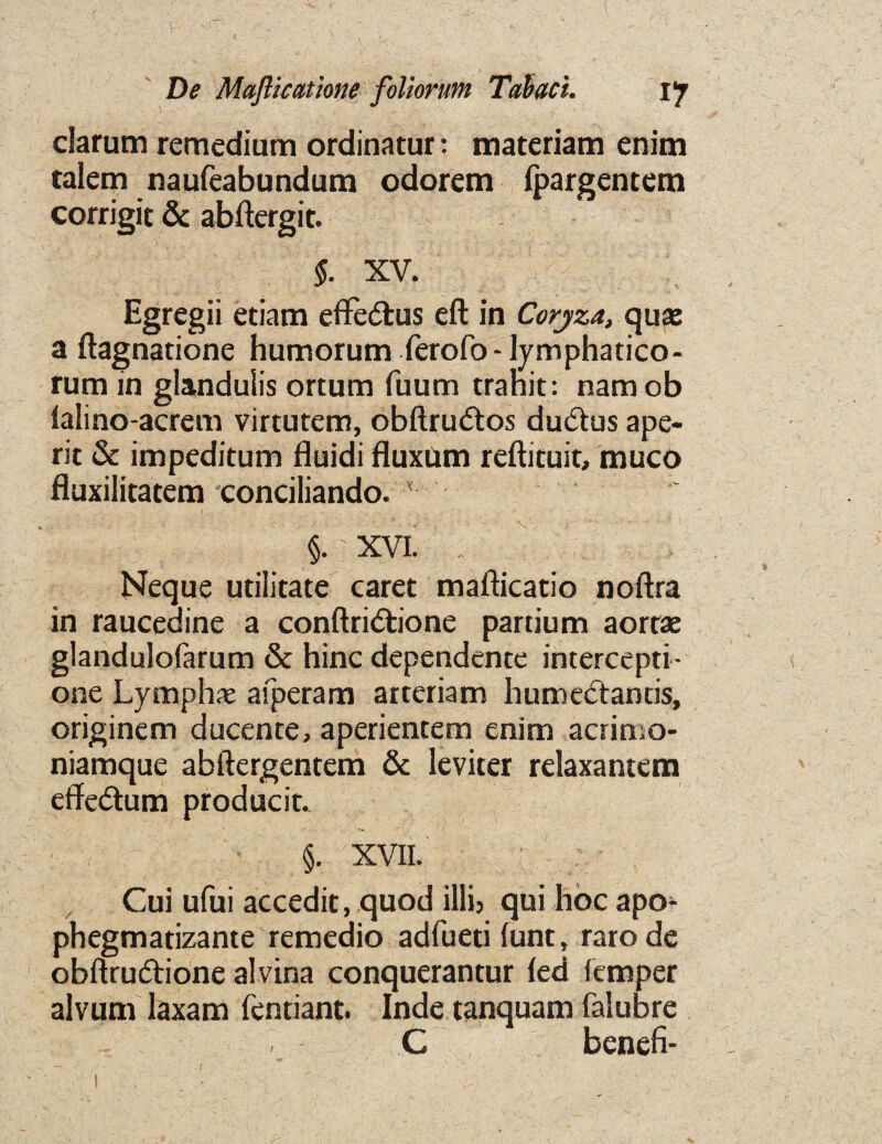 V De Majlictttione foliorum Tabaci. i'j clarum remedium ordinatur: materiam enim talem naufeabundum odorem fpargencem corrigic & abftergit. §. XV. Egregii etiam eflfedfcus eft in Coryza, quae a ftagnatione humorum ferofo - lymphatico- rum in gianduSis ortum fuum trahit: namob lalino-acrem virtutem, obftrudtos dudtus ape- rit & impeditum fluidi ftuxum reftituit, muco fluxilitatem conciliando. x §. XVI. Neque utilitate caret mafticatio noftra in raucedine a conftridtione partium aortae glandulofarum & hinc dependente intercepti- one Lymph* afperam arteriam humedtantis, originem ducente, aperientem enim aeritno- niamque abftergentem & leviter relaxantem effedtum producit. : , ■ §. XVII. Cui u(ui accedit, quod illi5 qui hoc apo^ phegmatizante remedio adfueti iunt» raro de obftrudtione alvina conquerantur ied femper alvum laxam fentiant. Inde tanquam falubre C benefi* I