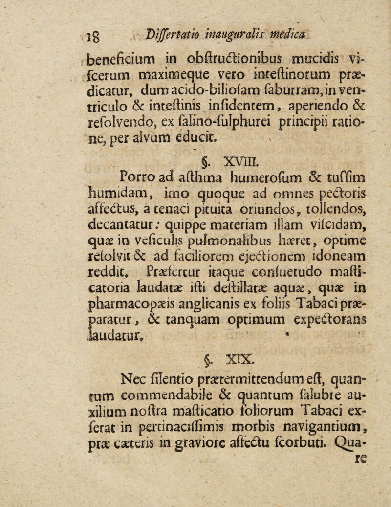 beneficium in obftrudbonibus mucidis vi~ fcerum maximeque vero inteftinorum prae- dicatur, dumacido-bilioiam faburramjnven- triculo & inteftinis infidentem, aperiendo & refolvendo, ex falino-fulphurei princrpii ratio* ne, per alvum educit. 5 §. xvm. Porro ad afthma humerofum & tuffim humidam, kno quoque ad omnes pe&oris affedtus, a tenaci picuica oriundos, toliendos, decantatur: quippe maceriam illam vdcidam, quae in veftculis pulmonafibus haeret, optime reloivit & ad faciliorem ejedionem idoneam reddit. Praefertur itaque coniuetudo mafti- catoria laudatae ifti deftillatae aquae, quae in pharmacopaeis anglieanis ex foliis Tabaci prae- paratur, & tanquam optimum expectorans laudatur, 4 • » - §. XIX. Nee filentio praetermittendutneft, quan¬ tum commendable & quantum falubie au- xilium noftra mafticano foliorum Tabaci ex- ferat in pertinactlfimis morbis navigantium, prae caeteris in graviore affedtu fcorbuti. Qua- ’ rs