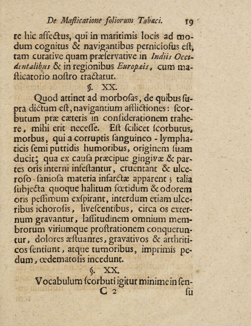 re hie affe£fcus, qui in maritimis locis ad mo- dum cognitus & navigantibus perniciofus eft, tam curative quam pradervative in Indus Occi¬ dent dibits & in regionibus Europds, cum ma- ftieatorio noilro tradhtur. §. XX. Quod attinet ad morbofas, de quibus fu- pra dictum eft, naviganuum afflibtiones: fcor- butum pne ceteris in confiderationem trahe- re » mihi erit necdTe. Eft (crSicec Icorbutus* morbus, qui a corruptis fanguineo - lympha- ricis femi putridis humoribus, originem (ham duck, qua ex caufa praecipue gingiva & par¬ tes oris interni infeftantur, cruentant Sc ulce- rofo - faniofa materia infarct# apparent; talia fubjedta quoque halitum foctidum &odorem oris peflimutn exipirant, interdum etiam ulce- xibus ichorofis, livefcentibus, circa os exter¬ num gravantur, laftitudinem omnium mem- brorum viriumque proftrationem conquerun- tur, dolores aeftuanres, gravativos & arthriti- cosfentiunt, atque tumoribus, imprimis pe¬ dum j oedematGiis incedunt. ' §. XX. V ocabulum {corbuti igitur minimein fen- C 2 f fu