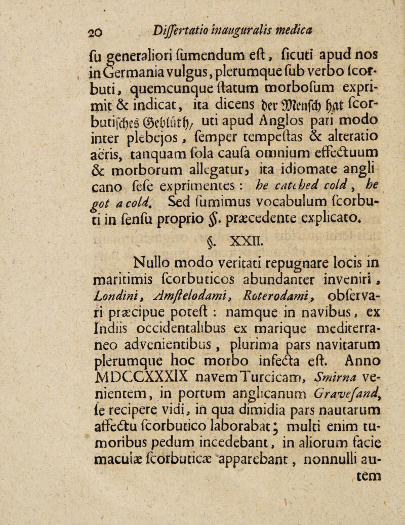 fu generaliori fumendum eft, ficud apud nos in Germania vulgus, plerumque fub verbo Icor- buti, quemcunque rtatum morbofum expri- mit & indicat, ita dicens far9D?enfcfi fiat fcor- batifcfieg ©efitotfi/ uci apud Anglos pari modo inter plcbejos, Temper tempeftas & alteratio aeris, tanquam Tola caula omnium effedtuum & morborum allcgatur5 ita idiomate angli Cano fefe exprimentes: be cati bed cold, be got a cold, Sed fumimus vocabulum fcorbu- ti in fenfu proprio §. praecedente explicato, §. XXII. , ■' ,f. v . ■' >• * .■ *'\ ’ 1 fj. i  i •''$ : j Z y'.1 Nullo modo veritati repugnare locis in maritimis fcorbuticos abundanter inveniri, Londini, Amfielodami, Roterodami, oblerva- ri praecipue poteft : namque in navibus, ex Indiis occidentalibus ex marique mediterra- neo advenientibus, plurima pars navitarum plerumque hoc morbo infe&a eft. Anno MDCGXXX1X navemTurcicam, Smirna ve- nientem, in portum anglicannm Gravefand, ie recipere vidi, in qua dimidia pars nautarum afte&u fcorbutico laborabat, multi enim tu* moribus pedum incedebant, in aliorum facie maculae fcorbudcae apparebant, nonnulli au- tem {