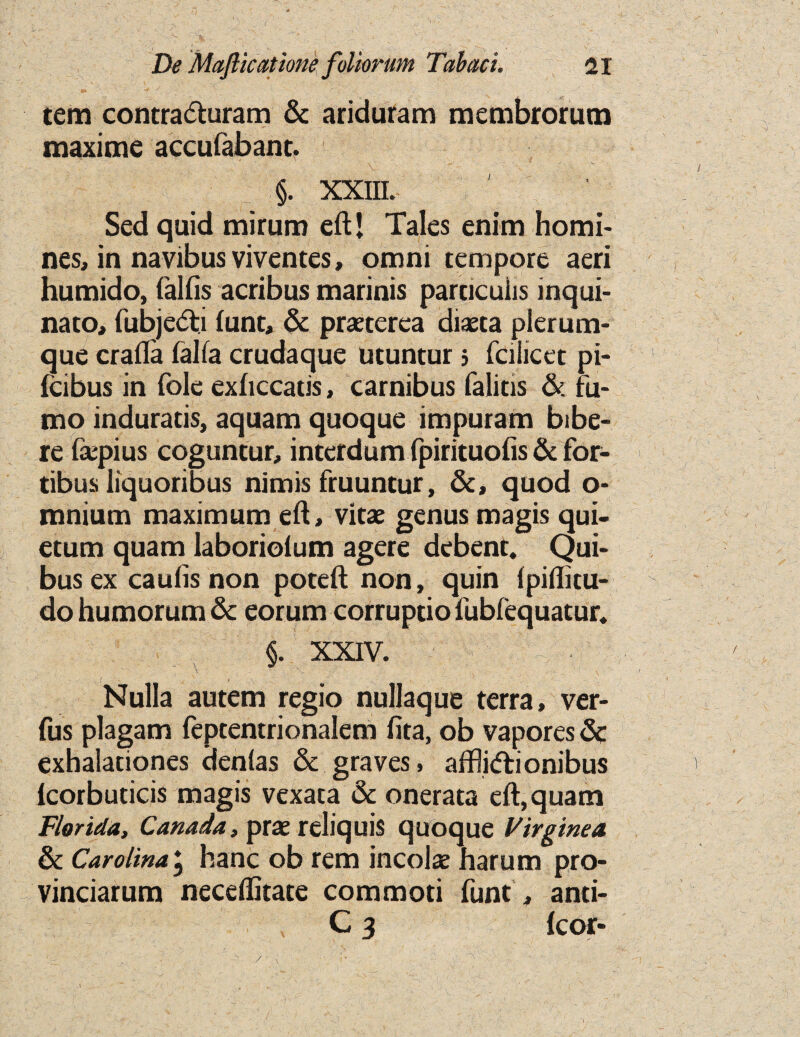 tern contra&uram & ariduram membrorura maxime accufabant. §. XXIII. Sed quid mirum eft! Tales enim homi¬ nes, in navibus viventes, omni tempore aeri humido, falfis acribus marinis particulis inqui- nato, fubjedti lunc, & praeterca diaeta plerum- que craft'a falfa crudaque utuntur ; fciiicet pi- fcibus in foie exhccatis, carnibus falitis & fu- mo induratis, aquam quoque impuram bibe- re faepius coguntur, interdum fpirituofis & for- tibus liquoribus nimis fruuntur, &, quod o- mnium maximum eft, vitae genus magis qui- etum quam laboriolum agere debent. Qui- busex caufis non poteft non, quin (piflitu- do humorum & eorum corruptio fublequatur. §. XXIV. Nulla autem regio nullaque terra, ver- fus plagam feptentrionalem fita, ob vapores & exhalationes dentas & graves, afflidtionibus lcorbuticis magis vexata & onerata eft, quam Florida, Canada, prae reliquis quoque Virginea & Carolina, hanc ob rem incolae harum pro- vinciarum neceffitate commoti funt, anti- C 3 fcor- /