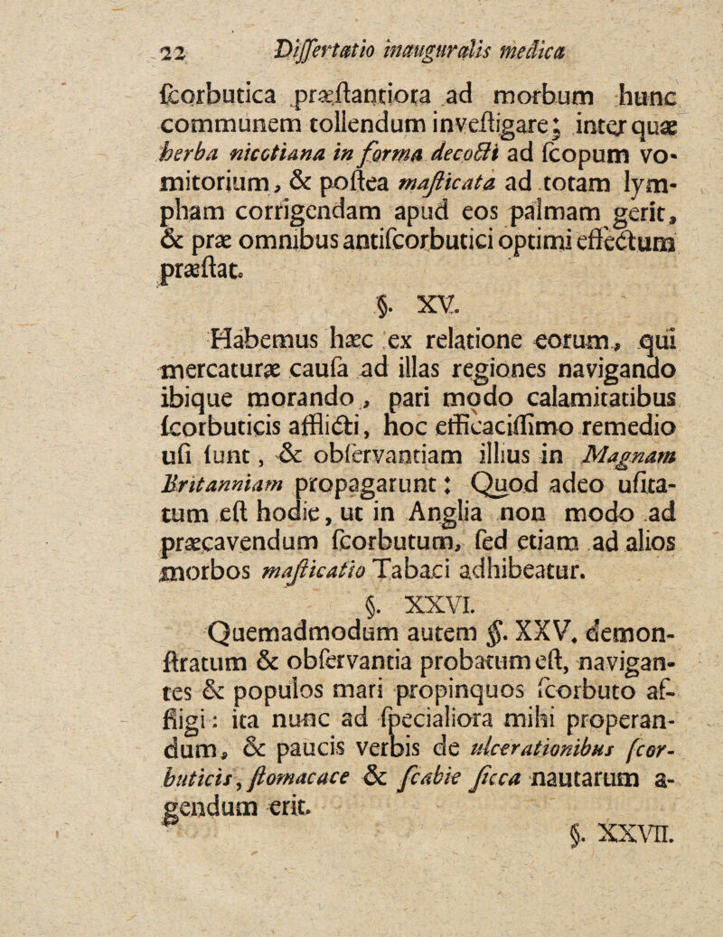 fcorbutica prseftantiora ad morbum hunc communem tollendum inveftigare; inter quae herba meet tana in forma decoffii ad fcopum VO* mitorium , & poftea mafticata ad totam lym- pham corfigendam apud eos palmam gerit, & prae omnibus antifcorbutici optimi eff'edum praeftato §. XV. Habemus haec ex relatione eoram, qui tnercaturae caufa ad illas regiones naviganao ibique raorando , pari modo calamitatibus fcorbuticis afflidi, noc efficaciflimo remedio ufi lunt, & obfervantiam illius in JVIagnam Britanniam propagarunt: Quod adeo ufita- tum eft hodie, ut in Anglia non modo ad praecavendum fcorbutum, fed etiam ad alios morbos mafikafio Tabaci adhibeatur. : ' §. XXVI. Quemadmodum autern §. XXV. demon- ftratum & obfervantia probatum eft, navigan- tes & populos mars propinquos fcorbuto af- fiigi: ita nunc ad fpecialiora mihi properan- dum, & paucis verbis de ulcerationibus fcor- buticis, flomacace & fcabie fcca nautarum a- gendum erit. §. xxvn.