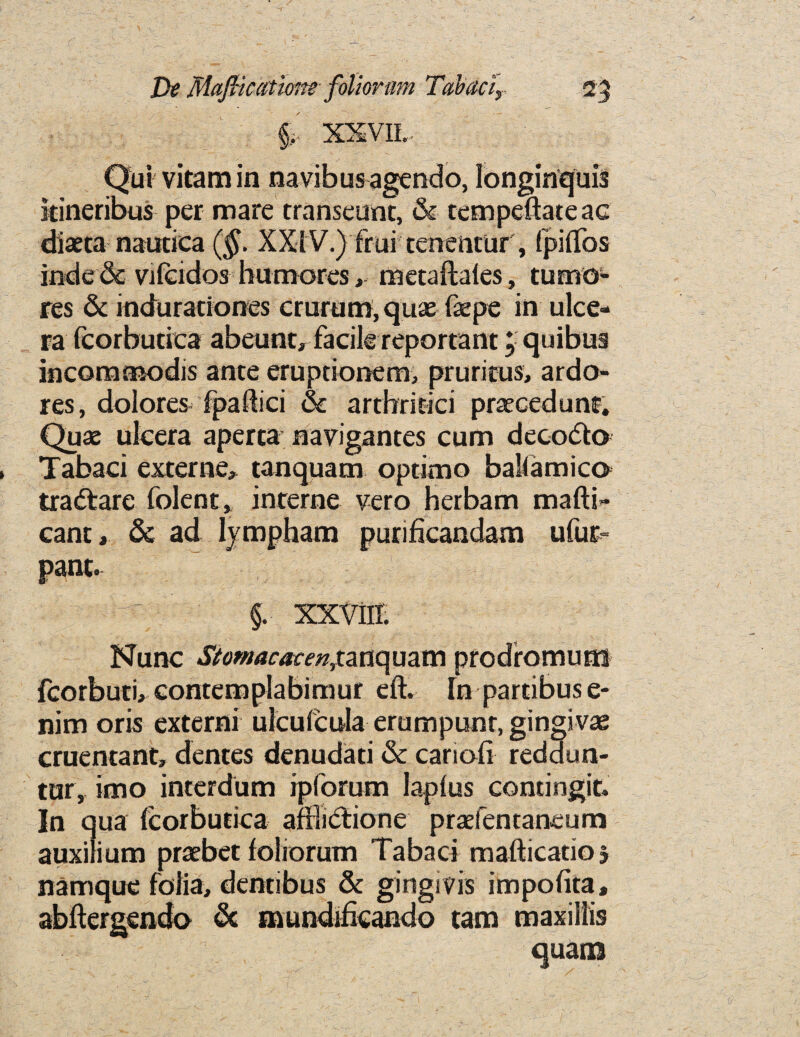 §. XXVII.. Qui vitam in navibus agendo, longinquis itineribus per mare transeunt, & tcmpeftateac diaeta nautica (§. XXIV.) frui tenentur , (piflos inde& vilcidos humoresmetaftales, tumo¬ res & induraciones crurum, quae faepe in ulce- ra feorbutica abeunt, facile reportant j quibus inconaosodis ante eruptionem, pruritus, ardo- res, dolores fpaftici & arthritici praecedunf. Quae uicera aperta navigantes cum decode Tabaci externe, tanquam optimo ballamice tradare folent, interne vero herbam mafti- cant, & ad lympham purificandam ufut- pant. - ^ §. xxviir. Nunc Stomacacen,tanquam prodromuai fcorbuti, contemplabimur eft. In partibuse- nim oris externi ulcufcula erumpunr, gingivae cruentant, dentes denudati & cariofi reddun- tur, imo interdum ipforum laplus contingit. In qua feorbutica aftlidione praefentaneum auxilium praebet foliorum Tabaci mafticatio 5 namque folia, dentibus & gingivis impofita, abftergendo & mundiftcando tam maxillis quam