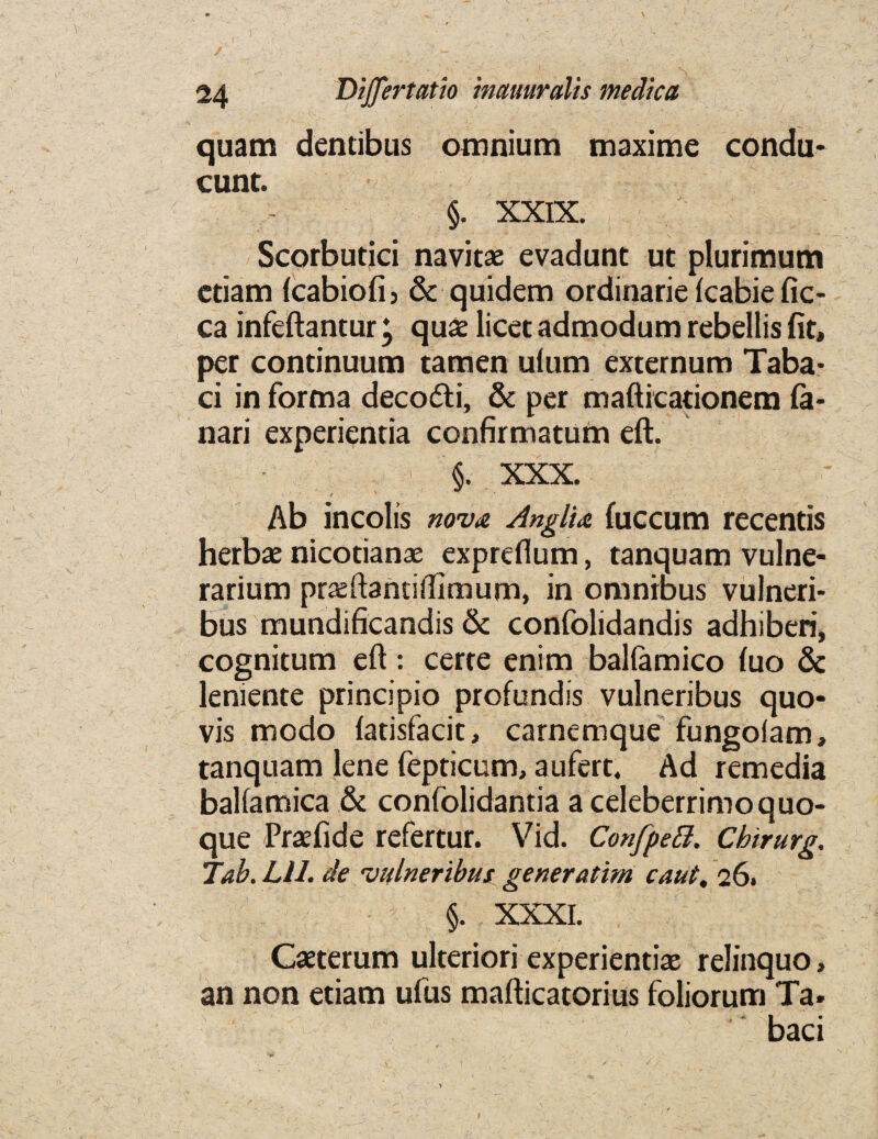 * \ 9 V /' __ : J - fi* ' : £ • ■' \ v -. > 24 Dijfertatio inmuralis medica quam dentibus omnium maxime condu- cunt. §. XXIX. Scorbutici navitae evadunt ut plurimum ctiam fcabiofi, & quidem ordinarie fcabie fic- ca infeftantur \ quaz licet admodum rebellis fit, per continuum tamen ulum externum Taba- ci in forma deco&i, & per mafticationem fa- nari experientia confirmatum eft. §. XXX. Ab incolis nova Anglia fuccum recentis herbae nicotianae expreflum, tanquam vulne- rarium praeftantiftimum, in omnibus vulneri- bus mundificandis & confolidandis adhiberi, cognitum eft: certe enim balfamico (uo & leniente principio profundis vulneribus quo- vis modo latisfacit, carnemque fungolam, tanquam lene fepticum, a ufert. Ad remedia balfamica & confolidantia a celeberrimoquo- que Praefide refertur. Vid. Confpeft. Cbirurg. Tab. Lll. de vulneribus generatim caut, 26. §. XXXI. Caeterum ulteriori experiential relinquo> an non etiam ufus mafticatorius foliorum Ta. baci