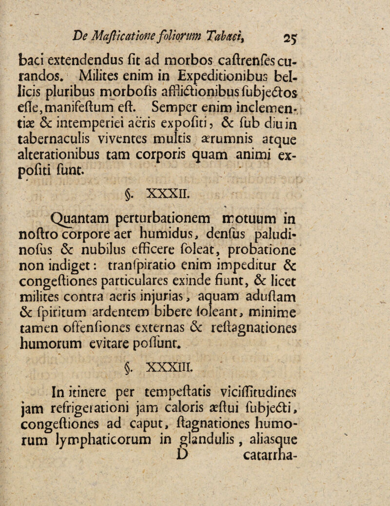 baci extendendus fit ad morbos caftrenfes cu- randos. Milites enim in Expedidonibus bel- licis pluribus morbofis afftidionibus fubjedos efie,manifeftum eft. Semper enim inclemen- tiae 6c intemperiei aeris expofiti » & Tub diuin tabernaculis viventes mulds aerumnis atque alterationibus tarn corporis quam animi ex- pofiti funt. ‘ §. XXXII. , . A - Quantam perturbadonem rrotuum in noftro corpore aer humidus, denfus paludi* nofus 6c nubilus effkere foleat, probatione non indiget: tranfpirado enim impeditur & congeftiones particulares exinde fiunt, 6c licet milites contra aeris injurias, aquam aduftam 6c fpiritum ardentem bibere loleant, minime tamen offenfiones externas 6c reftagnationes humorum evitare poflimt. '* , '■. % * '' I / . §. XXXIII. .  In itinere per tempeftatis viciflitudines jam refrigerationi jam caloris aeftui fubjedi, congeftiones ad caput, ftagnationes humo¬ rum lymphaticorum in glandulis, aliasque D catarrna-