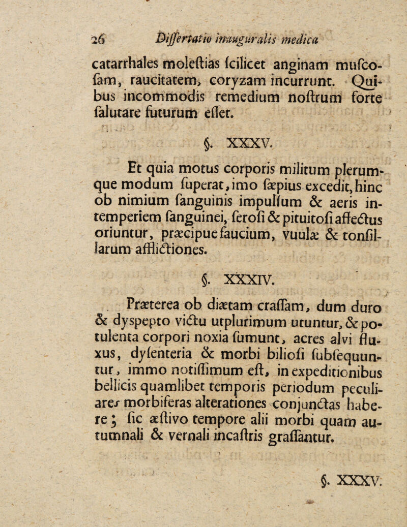 . i , . . 26 Dijjermio imuguraVts medica catarrhales moleftias fcilicet anginam mufco- fam, raucitatem, coryzam incurrunt. Qui- bus incommodis remedium noftrum forte falutare futurum eflet. V ' ■« ' ■» ; s' t ^ ’ ' 7- • §. XXXV. Et quia motus corporis militum plerum- que modum fuperat,imo faepius excedit,hinc ob nimium fanguinis impulfum & aeris in- temperiem fanguinei, ferofi & pituitofi affedus oriuntur, pracipuefaucium, vuube & tonfil- larum affiidiones. §. XXXIV. Praterea ob diaetam craflam, dum duro Sc dyspepto vidu utplurimum utuntur, & po- tulenta corpori noxia fumunc, acres alvi flu- xus, dylenteria & morbi biliofi fublequun- tur, immo notiflimum eft, in expeditionibus beiiicis quamlibet temporis periodum peculi- are/ morbiferas alterationes conjundas habe¬ re ; fic aeftivo tempore alii morbi quarn au- tumnali & vernali incaftris graflantur. . 1 - i, x & XXXV;