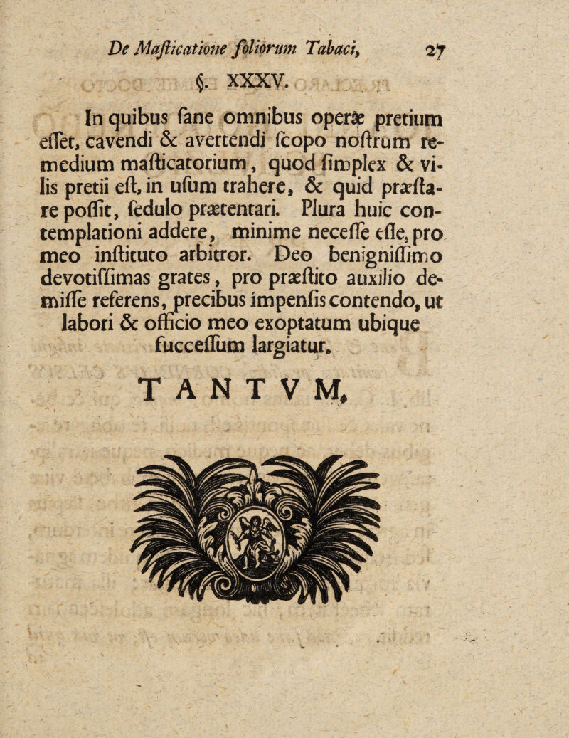 §. XXXV. In quibus fane omnibus opera pretium efiet, cavendi & avertendi (copo noftrum re¬ medium mafticatorium, quod fimplex & vi- lis pretii eft, in ufum trahere, & quid praffia- re poffic, fedulo praetentari. Piura huic con- templationi addere, minime necefte efle, pro meo inftituto arbitror. Deo benigniffimo devotiffimas grates, pro praeftito auxilio de- mifte referens, precibus impends contendo,ut labori & officio meo exoptatum ubique fuccefliim largiatur. TANTVH