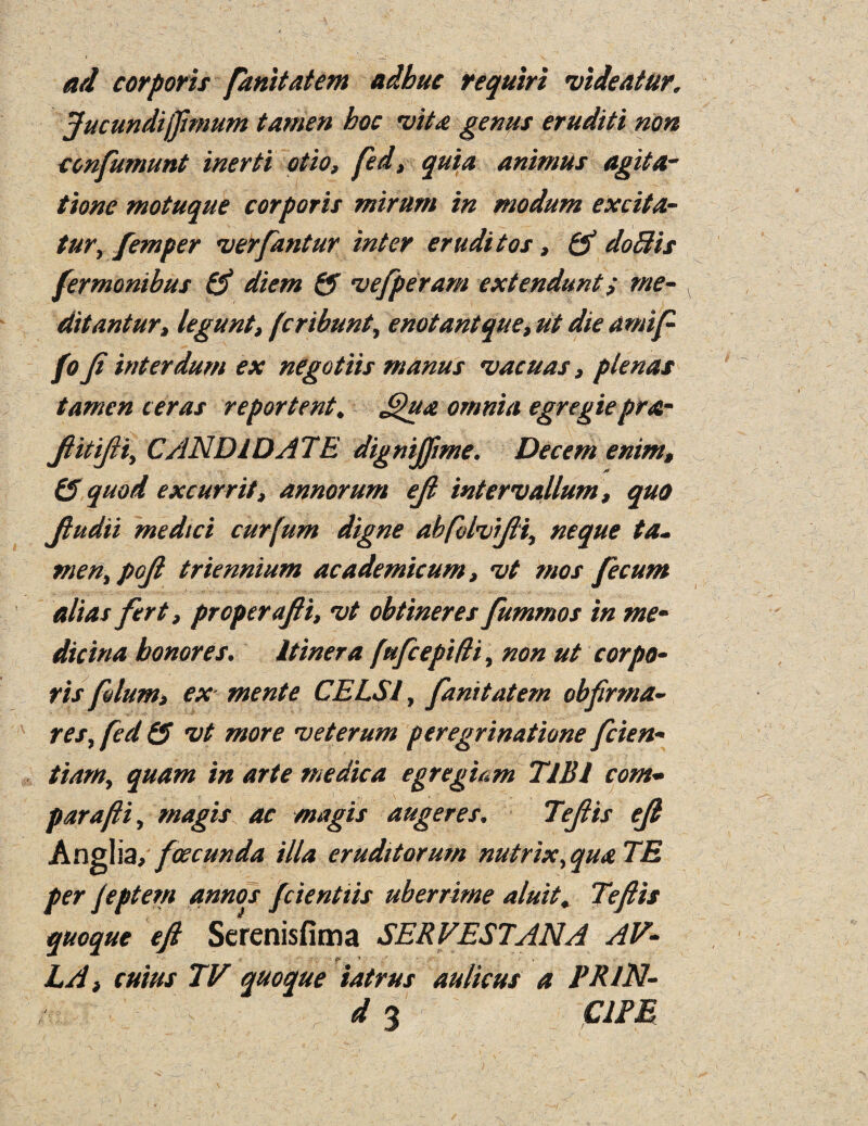 ad corporii fanitatem adhue require videatur. Jucundijftmum tamen hoc vita genus eruditi non confumunt inerti otio, fed, quia animus agita- tione motuque corporis mirum in modum excita- tur, femper verfantur inter eruditos, & doBis fermonibus 0 diem Q> vefperam extenduntme- ditantur, legunt, fcribunt, enotantque, ut die arnift fo Ji interdum ex negotiis manus vacuas, ptenas tamen ceras re portent, Qua omnia egregie pra- ftitifti, CANDIDATE dignijfme. Decern enim, (S quod excurrit, annorum eft intervallum , quo ftudii medtci curfum digne abfblvifti, neque ta. men, poft triennium academicum, vt mos fecum alias fert, proper afti, vt obfineres fummos in me- dicina bonores. Itinera fufcepiffi, non ut corpo¬ ris filum, ex- mente CELS I, fanitatem obfirma- res, fed Q vt more veterum peregrinatione fcien- team, quam in arte medic a egregiam TIBI corn- par afti , magis ac magis auger es, Teftis eji Anglia, foecunda ilia eruditorum nutrix, qua TE per feptem annos fcientiis uberrime aluit, Teftis quoque eft Serenisfima SERVESTANA AV- _ ‘ ■ f ~ , LA, cuius TV quoque iatrus au/icus a PRlN- d 3 CIPE