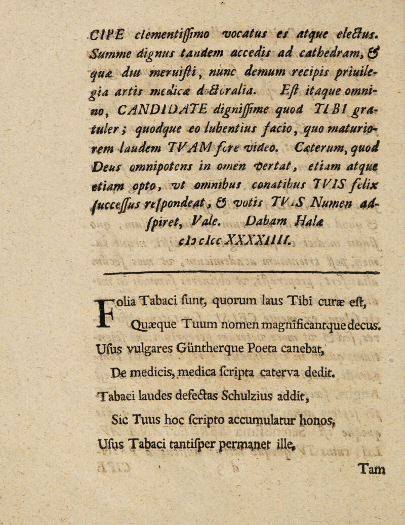 GIVE clementijfmo vocatus es atque eleBus. Summe dignus tandem accedis ad cathedram, 0 qua dm merutfli, nunc demum recipis priuile- gia antis me died dc-Boralia. no, CANDIDATE dignijfme quod TIBI gra¬ inier i quodque eo lubentius factot quo viatur'uh rent laudern TV A M fore video. Cater urn, quod •Deus omnipotent in omen doer tat, et 'um atque etiant opto, vt omnibus comtibus TV IS felix ,/ucceffus refpondeat, £5 votis TV ,$ Numen ad- fpiret, Vale. Dabam HaU do dec XXXXlllt. ,oiia Tabari funt, quorum laus Tibi curse eft, Quseque Tuum nomen magnificantque decus. Ufus vulgares Giintherque Poeta canebat, Be medicis, medica feripta caterva dedit. Tabari laudes defe&as Schulzius addit. Sic Tuus hoc feripto accumulatur honos, Ufus Tabari tantifper perm^net ille* » - Tam Efl itaque omnt-