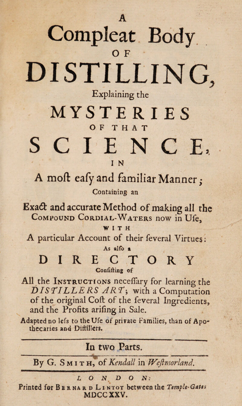 A Compleat Body DISTILLING, Explaining the MYSTERIES O F T H A T SCIENCE, I N A moft eafyand familiar Manner,* Containing an 4 ExzQ: and accurate Method of making all the Compound Cordial-Waters now in Ufe, WITH A particular Account of their feveral Virtues: As alfb a DIRE C T O R Y Confining of All the Instructions neceflary for learning the T)ISTILLERS ARTwith a Computation of the original Coft of the feveral Ingredients, and the Profits arifing in Sale. Adapted no lefs to theUfe of private Families, than of Apo¬ thecaries and Diftillers. In two Parts. —-— -— - —-— By G. Smith, of Kendall m JVeJlmorland, L O N D O N: Printed for B erna r d Li ntot between the Temph'Gat$s MDCCXXV.