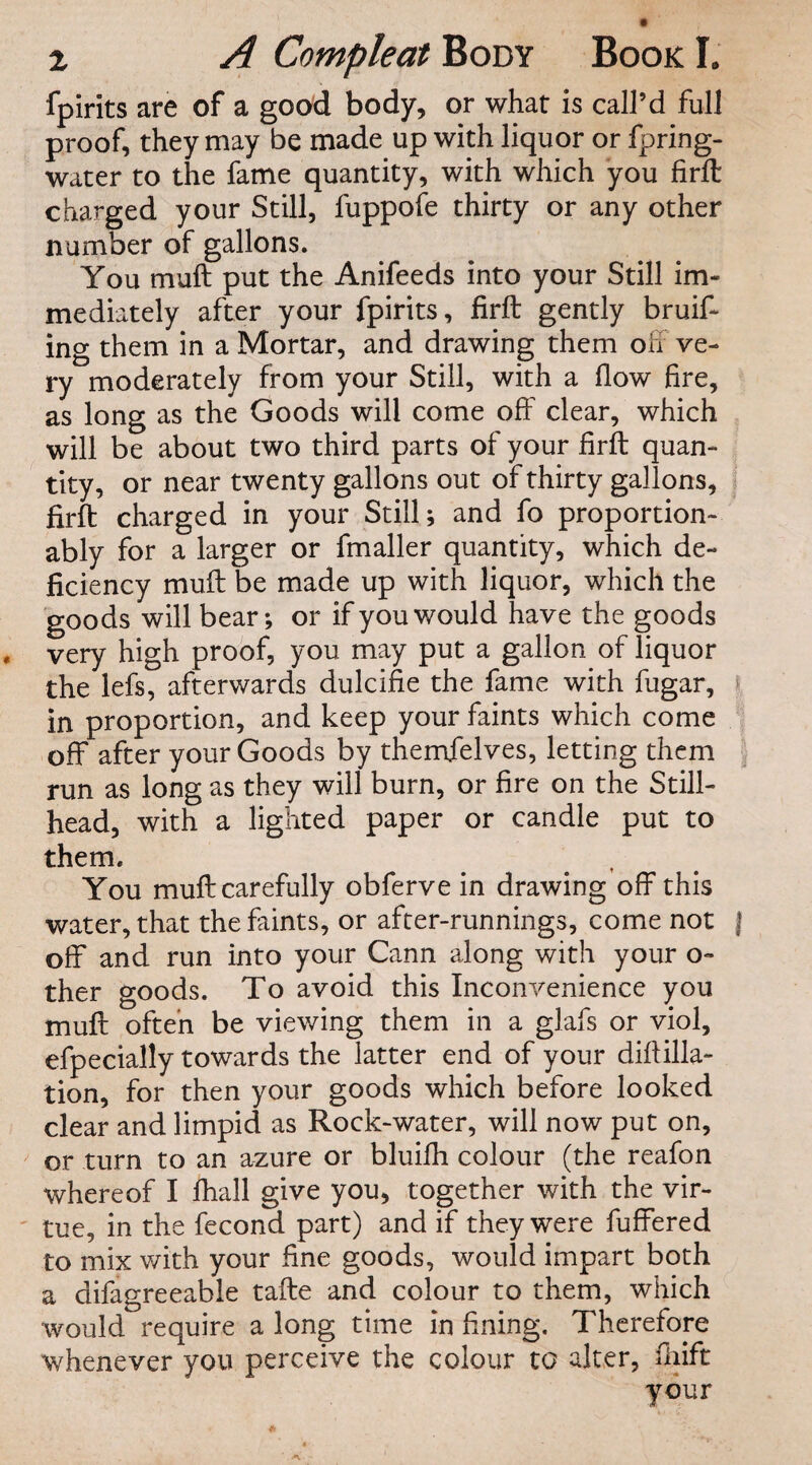 fpirits are of a good body, or what is call’d full proof, they may be made up with liquor or fpring- water to the fame quantity, with which you firft charged your Still, fuppofe thirty or any other number of gallons. You muft put the Anifeeds into your Still im¬ mediately after your fpirits, firft gently bruif- ing them in a Mortar, and drawing them off ve¬ ry moderately from your Still, with a flow fire, as long as the Goods will come off clear, which will be about two third parts of your firft quan¬ tity, or near twenty gallons out of thirty gallons, firft charged in your Still; and fo proportion- ably for a larger or fmaller quantity, which de¬ ficiency muft be made up with liquor, which the goods will bear; or if you would have the goods very high proof, you may put a gallon of liquor the lefs, afterwards dulcifie the fame with fugar, « in proportion, and keep your faints which come off after your Goods by themfelves, letting them , run as long as they will burn, or fire on the Still- head, with a lighted paper or candle put to them. You muft carefully obferve in drawing off this water, that the faints, or after-runnings, come not | off and run into your Cann along with your o- ther goods. To avoid this Inconvenience you muft often be viewing them in a glafs or viol, efpecially towards the latter end of your diftilla- tion, for then your goods which before looked clear and limpid as Rock-water, will now put on, or turn to an azure or bluifh colour (the reafon whereof I fhall give you, together with the vir- ' tue, in the fecond part) and if they were fuffered to mix with your fine goods, would impart both a difagreeable tafte and colour to them, which would require a long time in fining. Therefore whenever you perceive the colour to alter, ftiift your