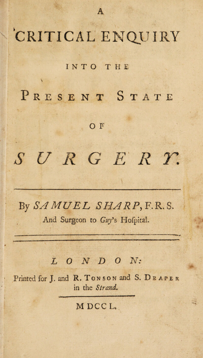 •f.\ A CRITICAL ENQUIRV INTO THE \ Present State O F S U R G E R r. By SAMUEL SHARP, F.R.S. And Surgeon to Guy9s HofpitaL — ■ ■■■—---11 _ — LONDON: Printed for J. and R. Ton son and S. Draper in the Strand. M DCC L,