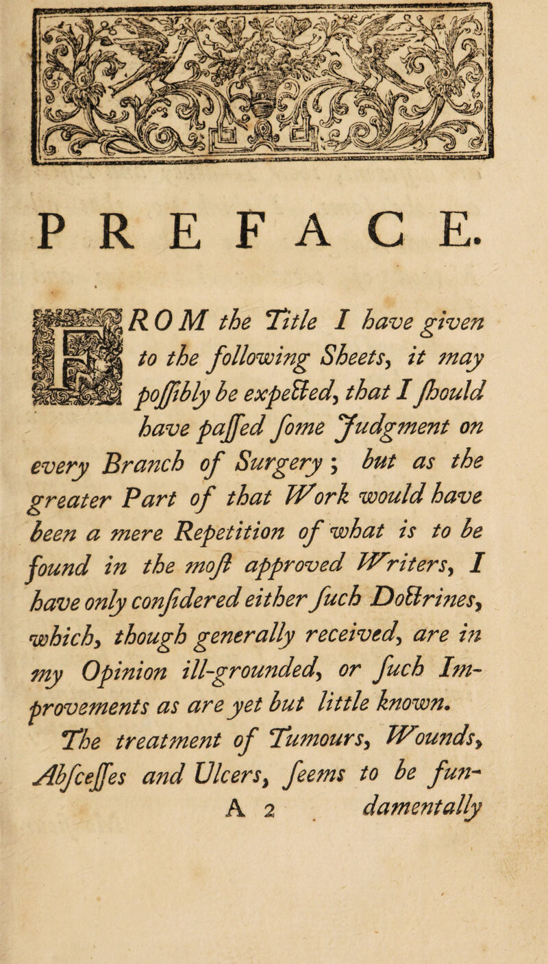 PREFACE. R 0 M the Title I have given to the following Sheets, it may pofftbly be expeUed, that I Jhould have pajfed fome Judgment on every Branch of Surgery; but as the greater Part of that Work would have been a mere Repetition of what is to be found in the mojl approved Wiliters, I have only confedered either fuch DoBrines, which, though generally received, are in my Opinion ill-grounded.\ or fuch Im¬ provements as are yet but little known. The treatment of Tumours, Wounds, Abfceffes and Ulcers, feems to be fun- A 2 damentally