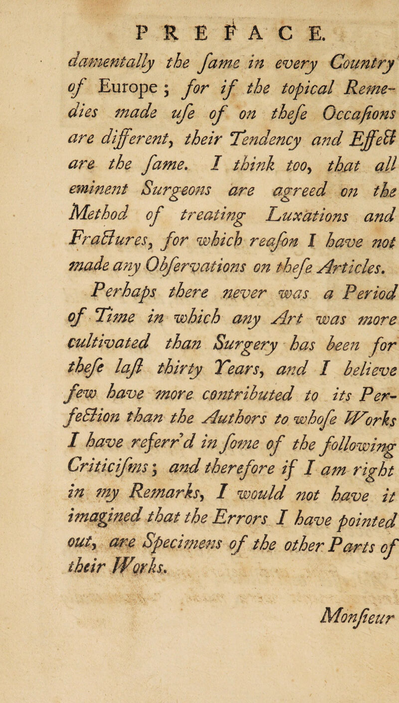 a ament ally the fame in every Country of Europe ; for if the topical Reme¬ dies made ufe of on thefe Occafions are different, their “Tendency and Effect are the fame. I think too, that all eminent Surgeons are agreed on the Method of treating Luxations and FraElures, for which reafon I have not made any Qbfervations on thefe Articles. Perhaps there never was a Period of Time in which any Art was more cultivated than Surgery has been for thefe lajl thirty Tears, and I believe few have more contributed to its Per- feSlion than the Authors to whofe Works in my Remarks, I would not have it imagined that the Errors I have pointed out) are Specimens of the other Parts of their Works,