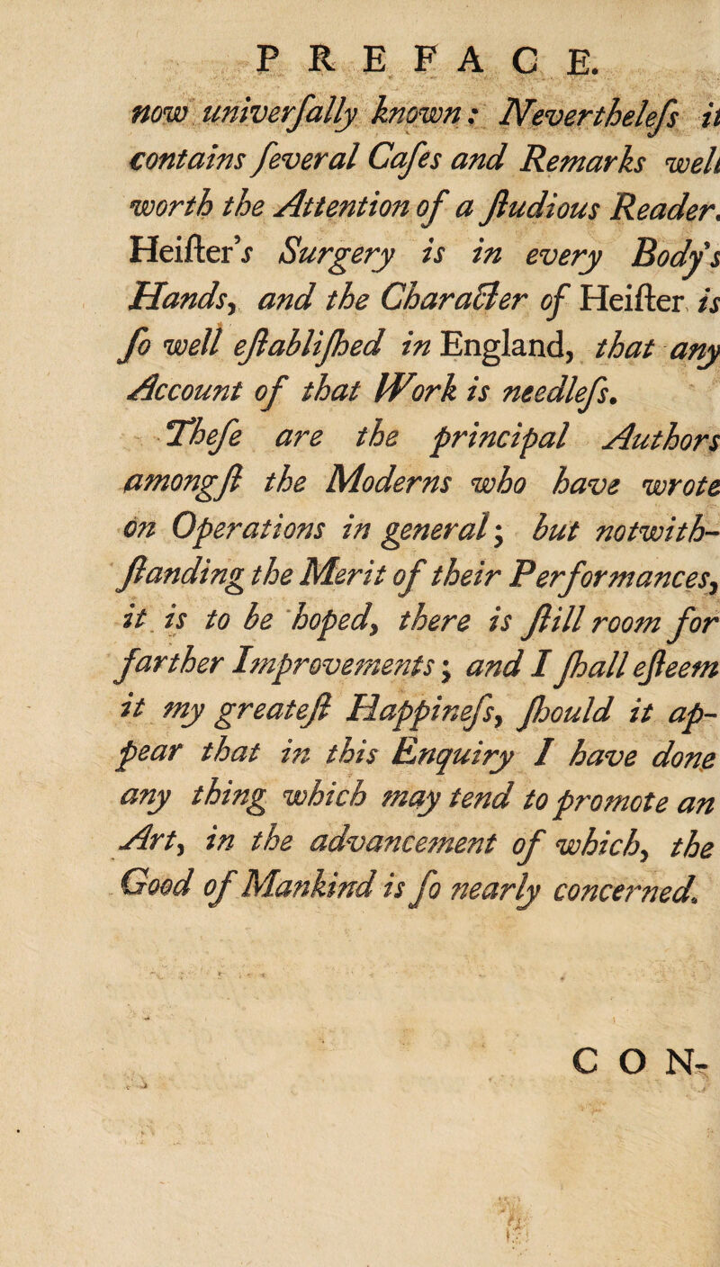 now univerfally known: Neverthelefs ii contains feveral Cafes and Remarks well worth the Attention of a Jludious Reader. Heifter’j Surgery is in every Body's Handsy and the Chara&er of Heifter is fo well ejlablifhed in England, that any Account of that IViirk is needlefs. ‘Thefe are the principal Authors amongfl the Moderns who have wrote on Operations in general; but notwith- flanding the Merit of their Performances, it is to be hoped, there is Jlill room for farther Improvements; and I fhall ejleem it my greatejl Happinefsy Jhould it ap¬ pear that in this Enquiry I have done any thing which may tend to promote an Art, in the advancement of which, the Good of Mankind is fo nearly concerned. \ C O N- . ~ .a