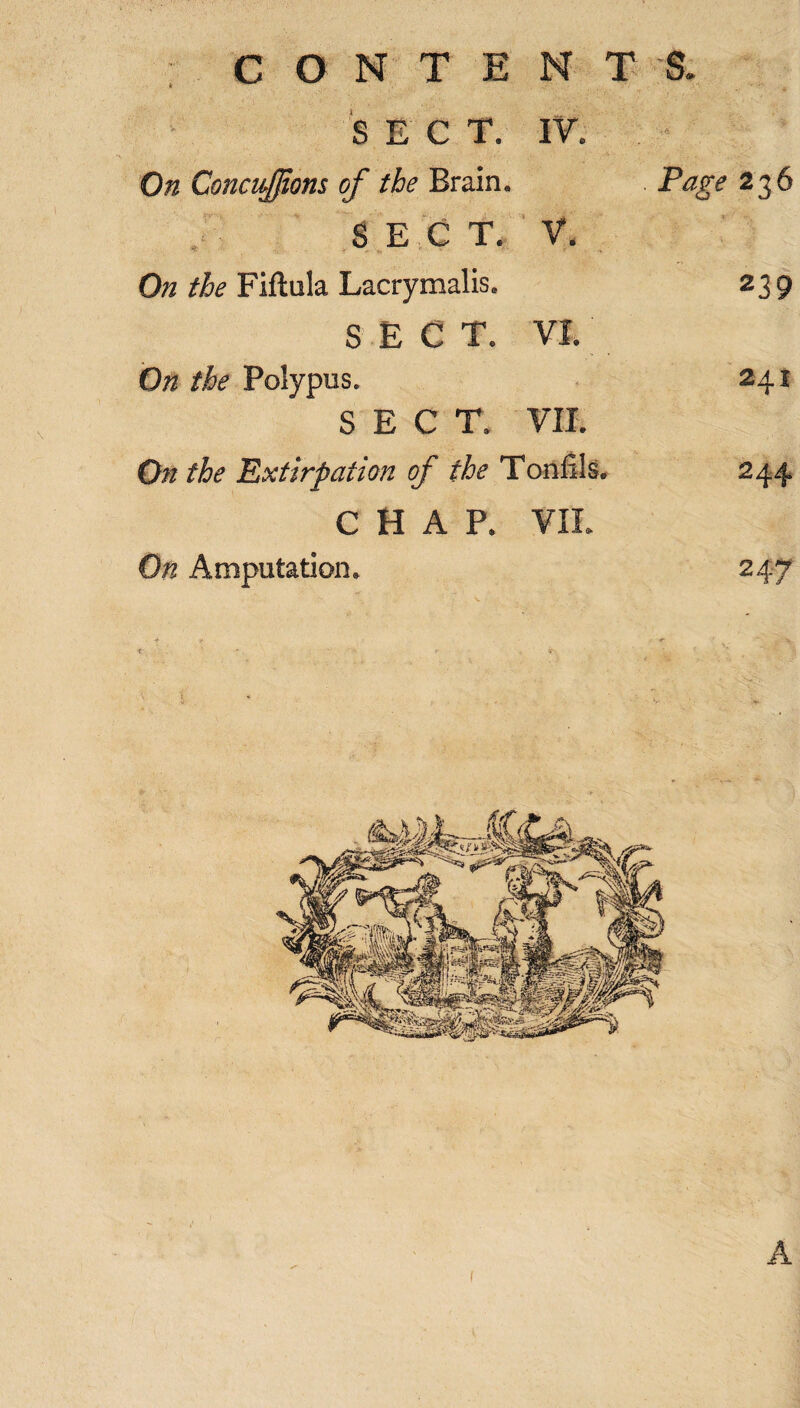 S E C T. IV. On Concisions of the Brain. Page 236 SECT. V. On the Fiftula Lacrymalis. 239 SECT. VI. On the Polypus. 241 SECT. VII. On the Extirpation of the Toniils. 244 CHAP. VII. On Amputation. 247 A