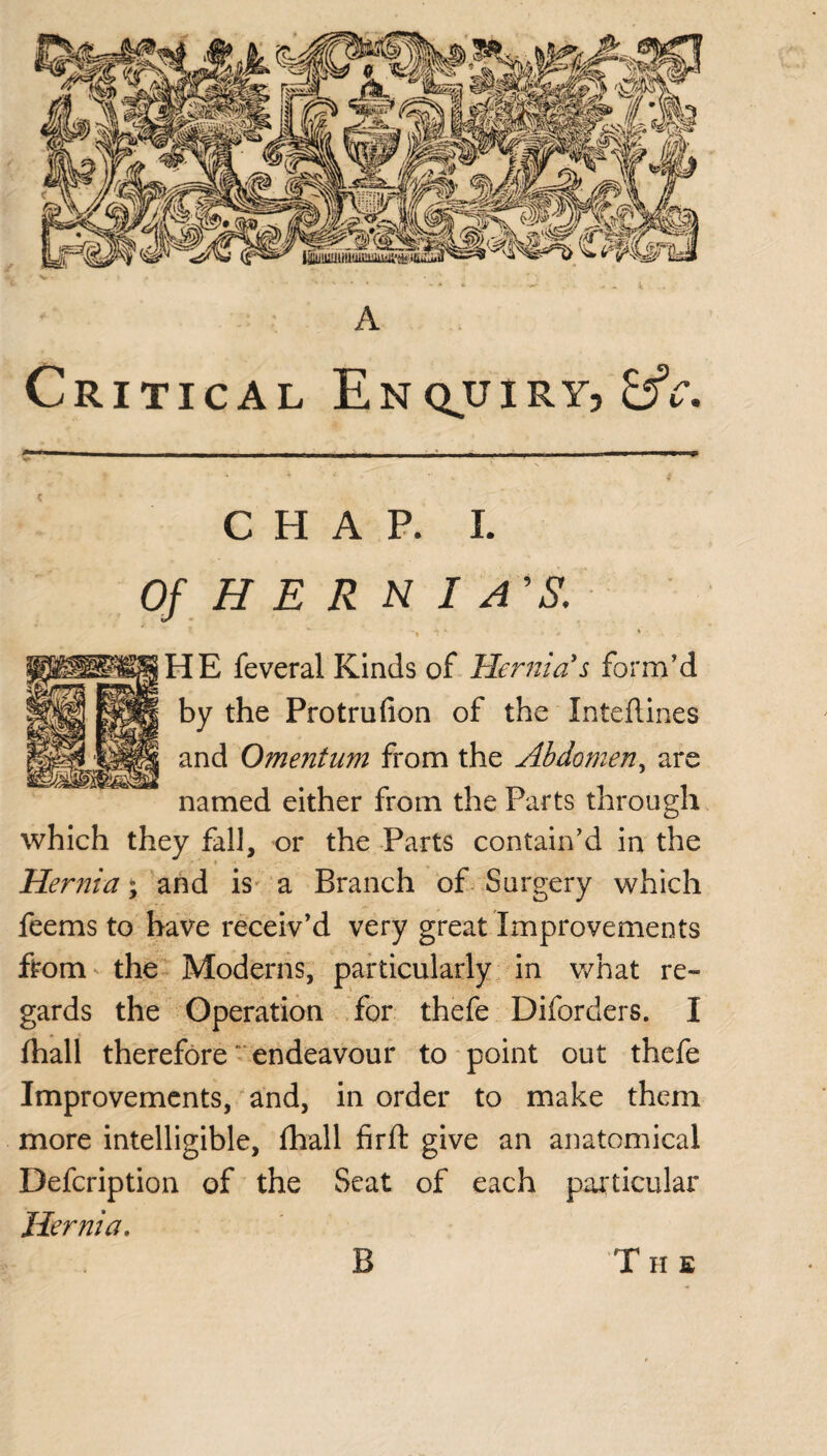 Critical Enquiry, tfc. CHAP. i. Of HE R N I A'S. *i *■ < * * ' HE feveral Kinds of Hernia's form’d by the Protrufion of the Intefiines and Omentum from the Abdomen, are named either from the Parts through which they fall, or the Parts contain’d in the Hernia y and is a Branch of Surgery which feems to have receiv’d very great Improvements from the Moderns, particularly in what re¬ gards the Operation for thefe Diforders. I fhall therefore endeavour to point out thefe Improvements, and, in order to make them more intelligible, fhall firft give an anatomical Defcription of the Seat of each particular Hernia. B The