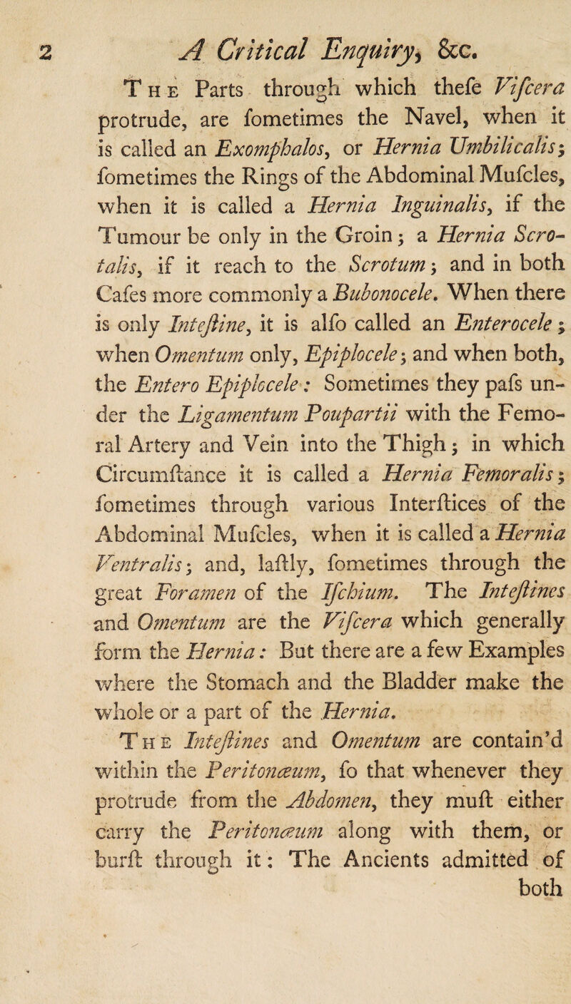 The Parts through which thefe Vifcera protrude, are fometimes the Navel, when it is called an Exomphalos, or Hernia Umbihcahs; fometimes the Rings of the Abdominal Mufcles, when it is called a Hernia Inguinalis, if the Tumour be only in the Groin; a Hernia Scro- talis, if it reach to the Scrotum; and in both Cafes more commonly a Bubonocele. When there is only Intejline, it is alfo called an Enterocele; when Omentum only, Epiplocele; and when both, the Entero Epiplocele: Sometimes they pafs un¬ der the Ligamentum Poupartii with the Femo¬ ral Artery and Vein into the Thigh ; in which Circumftance it is called a Hernia Femoralis; fometimes through various Interfaces of the Abdominal Mufcles, when it is called a Hernia Ventralis • and, laftly, fometimes through the great Foramen of the Ifchium. The Intejline $ and Omentum are the Vifcera which generally form the Hernia: But there are a few Examples where the Stomach and the Bladder make the whole or a part of the Hernia. The Intejlines and Omentum are contain’d within the Peritonaeum, fo that whenever they protrude from the Abdomen, they muft either carry the Peritonaeum along with them, or burft through it: The Ancients admitted of both