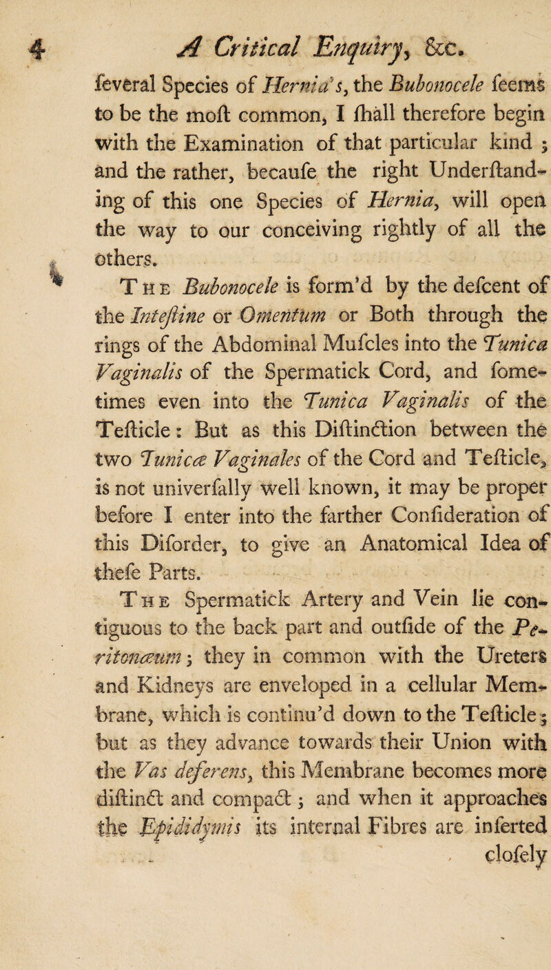 feveral Species of Hernia's, the Bubonocele feems to be the moft common, I fhall therefore begin with the Examination of that particular kind 5 and the rather, becaufe the right Undemand¬ ing of this one Species of Hernia, will open the way to our conceiving rightly of all the others. The Bubonocele is form’d by the defeent of the Intejiine or Omentum or Both through the rings of the Abdominal Mufcles into the Tunica Vaginalis of the Spermatick Cord, and fome- times even into the Tunica Vaginalis of the Tefticle: But as this Diftindion between the two Tunica Vaginales of the Cord and Tefticle* is not univerfally well known, it may be proper before I enter into the farther Confideration of this Diforder, to give an Anatomical Idea of thefe Parts. The Spermatick Artery and Vein lie con¬ tiguous to the back part and outfide of the ritonaum; they in common with the Ureters and Kidneys are enveloped in a cellular Merrn- brane, which is continu’d down to the Tefticle ^ but as they advance towards their Union with the Vas deferens, this Membrane becomes more diftind and corn pad ; and when it approaches the Epididymis its internal Fibres are inferted