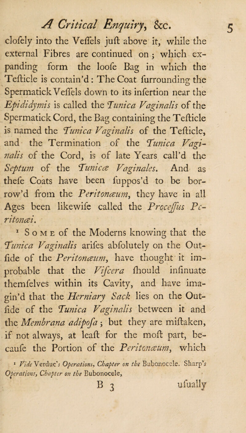 clofely into the Veffels juft above it, while the external Fibres are continued on ; which ex¬ panding form the loofe Bag in which the Tefticle is contain’d : The Coat furrounding the Spermatick Veffels down to its infertion near the Epididymis is called the Tunica Vaginalis of the Spermatick Cord, the Bag containing the Tefticle is named the Tunica Vaginalis of the Tefticle, and the Termination of the Tunica Vagi¬ nalis of the Cord, is of late Years call’d the Septum of the Tunica Vaginales. And as thefe Coats have been fuppos’d to be bor¬ row’d from the Peritonaeum, they have in all Ages been likewife called the Procejfus Pc- ritoncei. 1 S o m e of the Moderns knowing that the Tunica Vaginalis arifes abfolutely on the Out- fide of the Peritoneum, have thought it im¬ probable that the Vifcera fhould infinuate themfelves within its Cavity, and have ima¬ gin’d that the Herniary Sack lies on the Out- lide of the Tunica Vaginalis between it and the Membrana adipofa•> but they are miftaken, if not always, at leaft for the moft part, be- caufe the Portion of the Peritoneum, which 1 Vide Verduch Operations, Chapter on the Bubonocele. Sharp's Operations, Chapter on the Bubonocele,