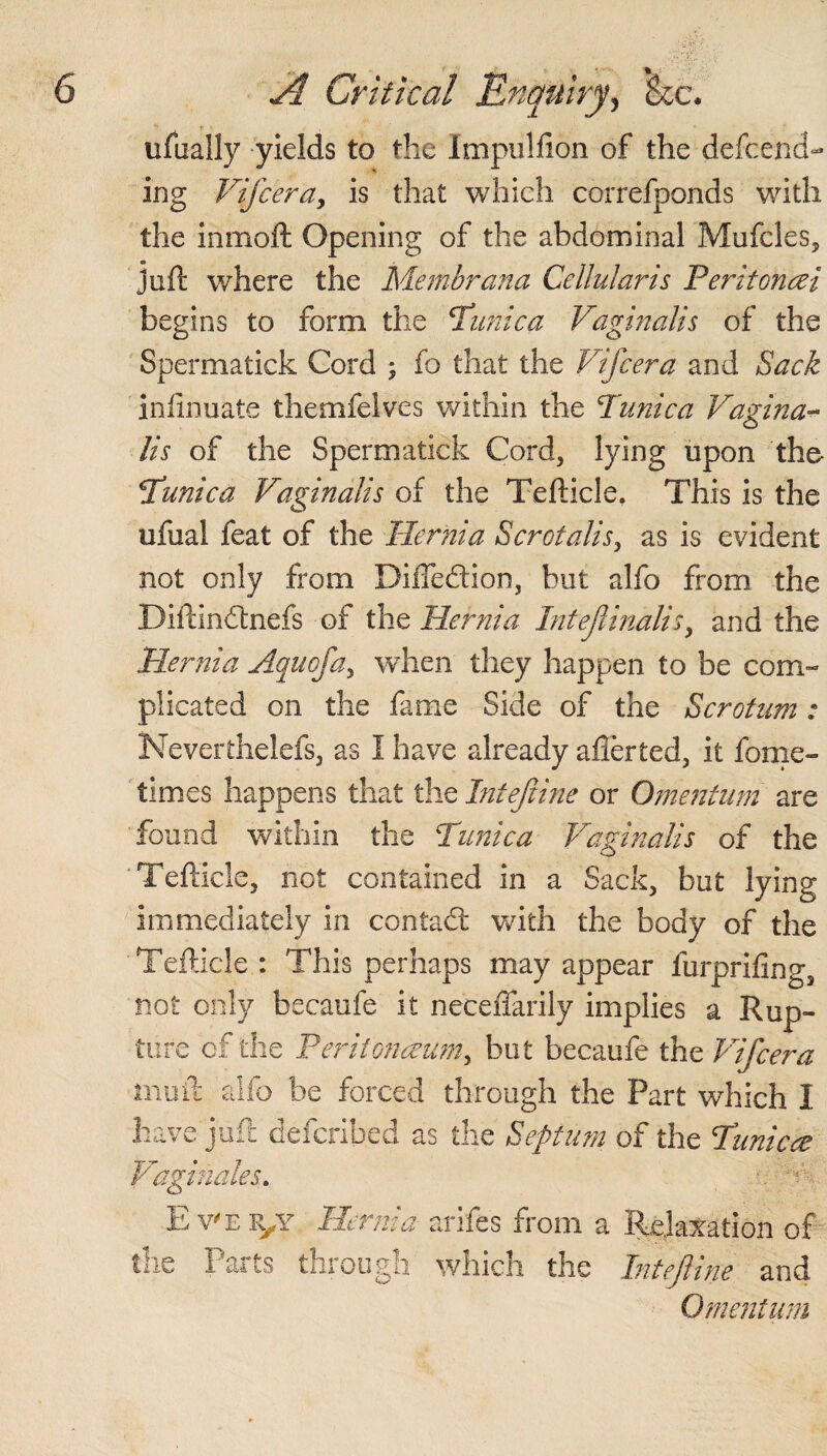 ufually yields to the Impulfion of the defend¬ ing Vifcera, is that which correfponds with the inmoft Opening of the abdominal Mufcles, jofl: where the Membrana Cellularis Feritoncei begins to form the Tunica Vaginalis of the Spermatick Cord ; fo that the Vifcera and Sack infinuate themfelves within the Tunica Vagina¬ lis of the Spermatick Cord, lying upon the Tunica Vaginalis of the Tefticle. This is the ufual feat of the Hernia Scrctalis, as is evident not only from Diffe&ion, but alfo from the Diilindtnefs of the Hernia Intejlinalisy and the Hernia Aquofa, when they happen to be com¬ plicated on the fame Side of the Scrotum: Neverthelefs, as I have already aflerted, it feme- times happens that the Intejiine or Omentum are found within the Tunica Vaginalis of the Tefticle, not contained in a Sack, but lying immediately in contact with the body of the Tefticle : This perhaps may appear furprifing, not only becaufe it neceffarily implies a Rup¬ ture of the Peritonaeum, but becaufe the Vifcera moil- alfo be forced through the Part which I have juft defcribed as the Septum of the Tunica Vaginales. Ever/ Hernia arife's from a Relaxation of the Parts through which the Intejiine and Omentum