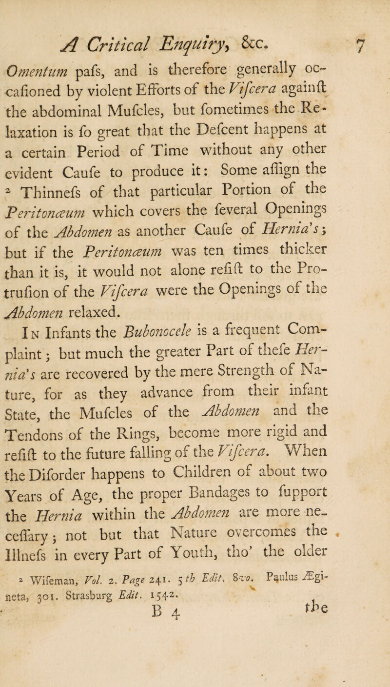 Omentum pafs, and is therefore generally oc- cafioned by violent Efforts of the Vifcera againft the abdominal Mufcles, but fometimes the Re¬ laxation is fo great that the Defcent happens at a certain Period of Time without any othei evident Caufe to produce it: Some affign the 2 Thinnefs of that particular Portion of the Peritonaeum which covers the feveral Openings of the Abdomen as another Caufe of Hernia s; but if the Peritonaeum was ten times thicker than it is, it would not alone refill to the Pro- trufion of the Vifcera were the Openings ox the Abdomen relaxed. 1 n Infants the Bubonocele is a frequent Com¬ plaint ; but much the greater Part ox thefe Pei - nia's are recovered by the mere Strength of Na¬ ture, for as they advance from their infant State, the Mufcles of the Abdomen and tne Tendons of the Rings, become more rigid and refill to the future falling of the Vifcera. When the Diforder happens to Children of about two Years of Age, the proper Bandages to fupport the Hernia within the Abdomen are more ne_ ceffary; not but that Nature overcomes the « lllnefs in every Part of Youth, tho’ the older 2 Wife man, Vol. 2. Page 24** 5^ Edit, St 0, P^ulus neta, 301. Strasburg Edit. 1542. B 4