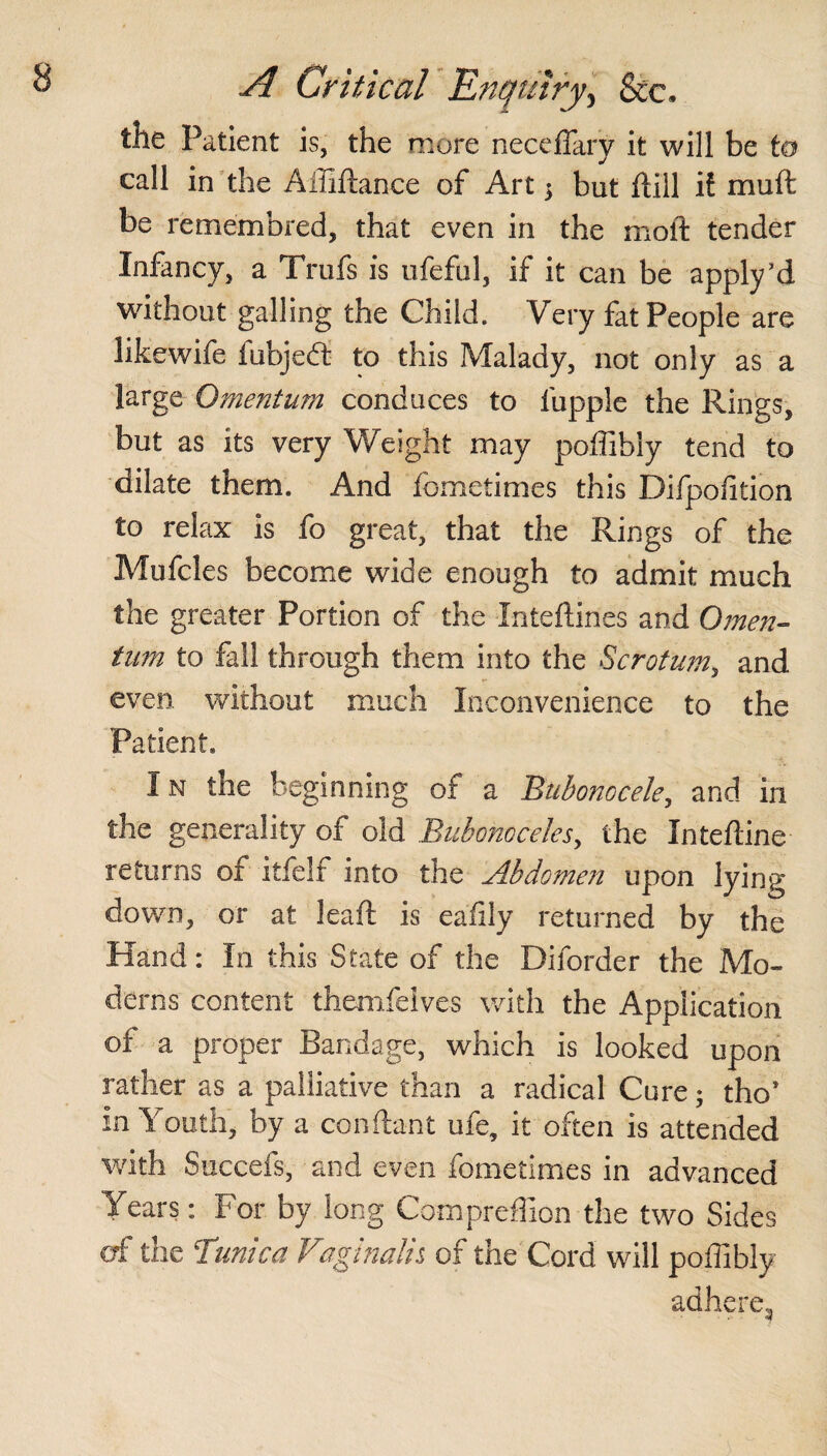 the Patient is, the more neceflary it will be to call in the AlUftance of Art y but dill il muft be remembred, that even in the molt tender Infancy, a Trufs is ufeful, if it can be apply’d without galling the Child. Very fat People are likewife fubjedt to this Malady, not only as a large Omentum conduces to fupple the Rings, but as its very Weight may poffibly tend to dilate them. And fometimes this Difpolition to relax is fo great, that the Rings of the Mufcles become wide enough to admit much the greater Portion of the Intedines and Omen¬ tum to fall through them into the Scrotum, and even without much Inconvenience to the Patient. I n the beginning of a 'Bubonocele, and in the generality of old Bubonoceles, the Intedine returns of itfelf into the Abdomen upon lying down, or at lead is eafily returned by the Hand: In this State of the Diforder the Mo¬ derns content themfelves with the Application of a proper Bandage, which is looked upon rather as a palliative than a radical Cure; tho* In \outh, by a condant ufe, it often is attended with Succefs, and even fometimes in advanced Years: For by long Com predion the two Sides of the Tunica Vaginalis of the Cord will poffibly adhere.