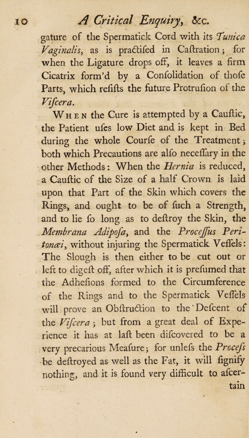 gature of the Spermatick Cord with its Tunica Vaginalis, as is pradtifed in Caftration; for when the Ligature drops off, it leaves a firm Cicatrix form'd by a Confolidation of thofe Parts, which refills the future Protrufion of the Vifcera. When the Cure is attempted by a Cauflic, the Patient ufes low Diet and is kept in Bed during the whole Courfe of the Treatments both which Precautions are alfo neceffary in the other Methods: When the Hernia is reduced, a Cauflic of the Size of a half Crown is laid upon that Part of the Skin which covers the Rings, and ought to be of fuch a Strength, and to lie fo long as to deflroy the Skin, the Membrana Adipoja, and the Procejfus Peri- tonceiy without injuring the Spermatick Veffels: The Slough is then either to be cut out or left to dig eft off, after which it is prefumed that the Adhefions formed to the Circumference of the Rings and to the Spermatick Veffels will prove an Obftrudlion to the * Defcent of the Vifcera; but from a great deal of Expe¬ rience it has at laft been difcovered to be a very precarious Meafure; for unlefs the Prccefs be deftroyed as well as the Fat, it will fignify nothing, and it is found very difficult to afcer- tain