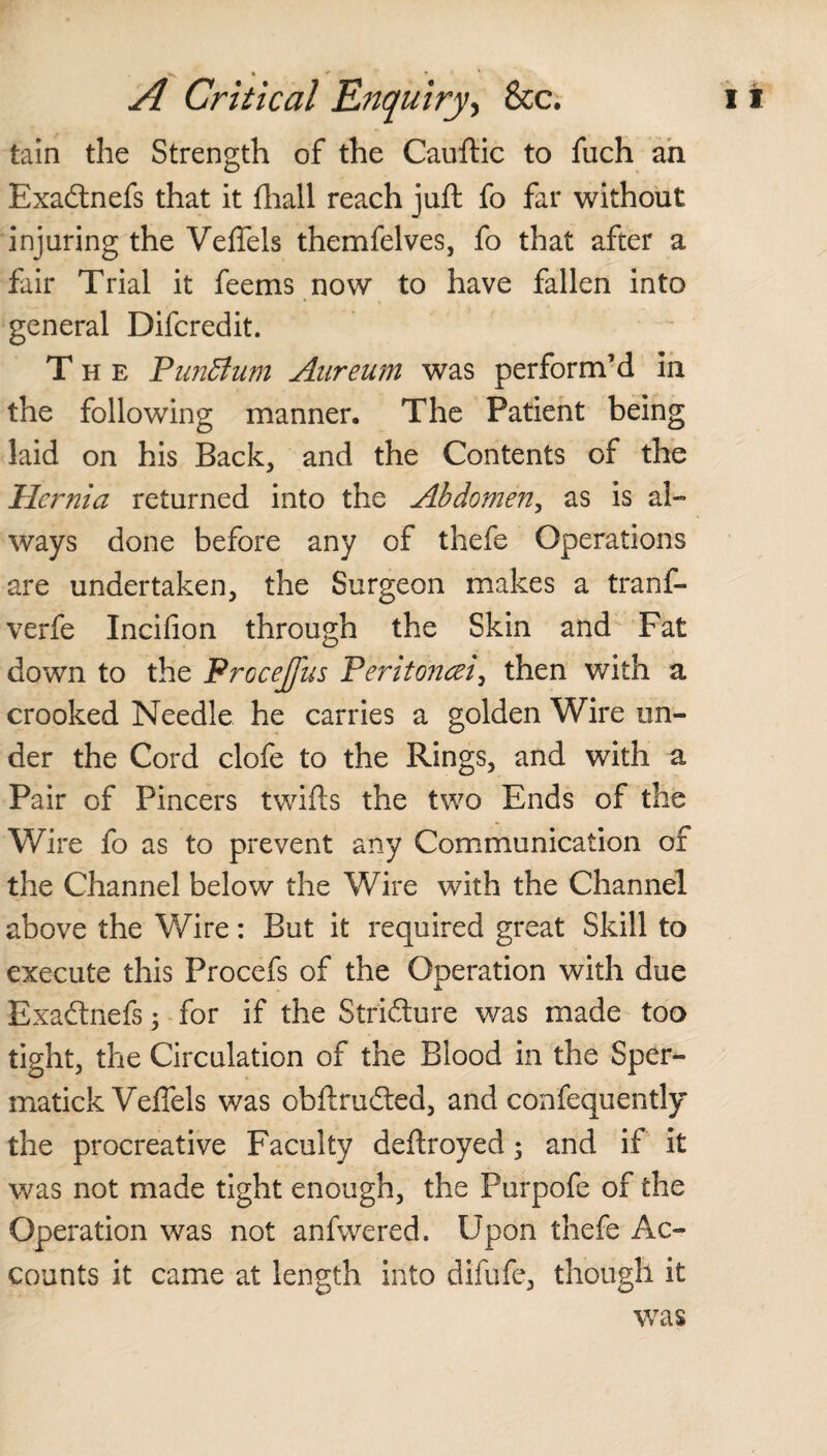 •, * ** A Critical Enquiry, &c. tain the Strength of the Cauftic to fuch an Exadnefs that it fhall reach juft fo far without injuring the Veffels themfelves, fo that after a fair Trial it feems now to have fallen into general Difcredit. The PunBum Aureum was perform’d in the following manner. The Patient being laid on his Back, and the Contents of the Hernia returned into the Abdomen, as is al¬ ways done before any of thefe Operations are undertaken, the Surgeon makes a tranf- verfe Incifion through the Skin and Fat down to the ProceJJiis Peritoncei, then with a crooked Needle he carries a golden Wire un¬ der the Cord clofe to the Rings, and with a Pair of Pincers twills the two Ends of the Wire fo as to prevent any Communication of the Channel below the Wire with the Channel above the Wire: But it required great Skill to execute this Procefs of the Operation with due Exadnefs; for if the Stridure was made too tight, the Circulation of the Blood in the Sper- matick Veffels was obftruded, and confequently the procreative Faculty deftroyed 5 and if it was not made tight enough, the Purpofe of the Operation was not anfwered. Upon thefe Ac¬ counts it came at length into difufe, though it