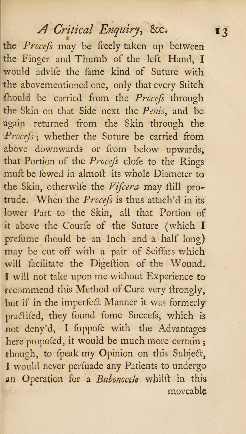 the Procefs may be freely taken up between the Finger and Thumb of the -left Hand, I would advife the fame kind of Suture with the abovementioned one, only that every Stitch fhould be carried from the Procefs through the Skin on that Side next the Penis, and be again returned from the Skin through the Procefs; whether the Suture be carried from above downwards or from below upwards, that Portion of the Procefs clofe to the Rings muft be fewed in almoft its whole Diameter to the Skin, otherwife the Fifcera may ftill pro¬ trude. When the Procefs is thus attach’d in its lower Part to the Skin, all that Portion of it above the Courfe of the Suture (which I prefume fhould be an Inch and a half long) may be cut off with a pair of Sciffars which will facilitate the Digeftion of the Wound. I will not take upon me without Experience to recommend this Method of Cure very ftrongly, but if in the imperfect Manner it was formerly praftifed, they found fome Succefs, which is not deny’d, I fuppofe with the Advantages here propofed, it would be much more certain; though, to fpeak my Opinion on this Subjeft, I would never perfuade any Patients to undergo an Operation for a Bubonocele whilft in this moveable