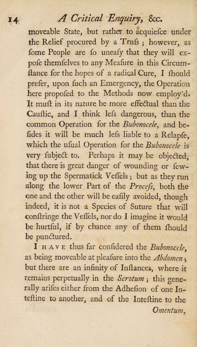 moveable State, but rather to acquiefce under the Relief procured by a Trufs ; however, as fome People are fo uneafy that they will ex~ pofe themfelves to any Meafure in this Circum- ftance for the hopes of a radical Cure, I fhould prefer, upon fuch an Emergency, the Operation here propofed to the Methods now employ’d* It muft in its nature be more effectual than the Cauftic, and I think lefs dangerous, than the common Operation for the Bubonocele, and be- fides it will be much lefs liable to a Relapfe, which the ufual Operation for the Bubonocele is very fubjedt to. Perhaps it may be objected, that there is great danger of wounding or few- Ing up the Spermatick Veffels; but as they run along the lower Part of the Procefs, both the one and the other will be eafily avoided, though indeed, it is not a Species of Suture that will conftringe the Veffels, nor do I imagine it would be hurtful, if by chance any of them fhould be pundtured. I have thus far considered the Bubonocele, as being moveable at pleafure into the Abdomen ^ but there are an infinity of Inftance&, where it remains perpetually in the Scrotum ; this gene¬ rally arifes either from the Adhefion of one In- teftine to another, and of the Inteftine to the Omentum,